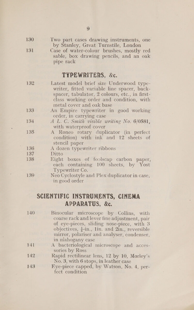130 Two part cases drawing instruments, one by Stanley, Great Turnstile, London 131 _ Case of water-colour brushes, mostly red sable, box drawing pencils, and an oak pipe rack TYPEWRITERS, &amp;c. 132 Latest model brief size Underwood type- writer, fitted variable line spacer, back- spacer, tabulator, 2 colours, etc., in first- class working order and condition, with metal cover and oak base 133 An Empire typewriter in good working order, in carrying case 134 AL. C. Smith visible writing No. 6/0581, with waterproof cover 135 A Roneo rotary duplicator (in perfect condition) with ink and 12 sheets of stencil paper 136 A dozen typewriter ribbons 137 Ditto 138 Eight boxes of foolscap carbon paper, each containing 100 sheets, by Yost Typewriter Co. 139 Neo Cyclostyle and Plex duplicator in case, in good order SCIENTIFIC INSTRUMENTS, CINEMA APPARATUS, &amp;c. 140 Binocular microscope by . Collins, with coarse rack and lever fine adjustment, pair of eye-pieces, sliding nose-piece, with 3 objectives, #-in., lin. and 2in., reversible mirror, polariser and analyser, condenser, in mahogany case 141 A “bacteriological microscope and acces- : sories by Ross 142 Rapid rectilinear lens, 12 by 10, Morley’s No. 3, with 6 stops, in leather case 143 Fye-piece capped, by Watson, No. 4, per- fect condition