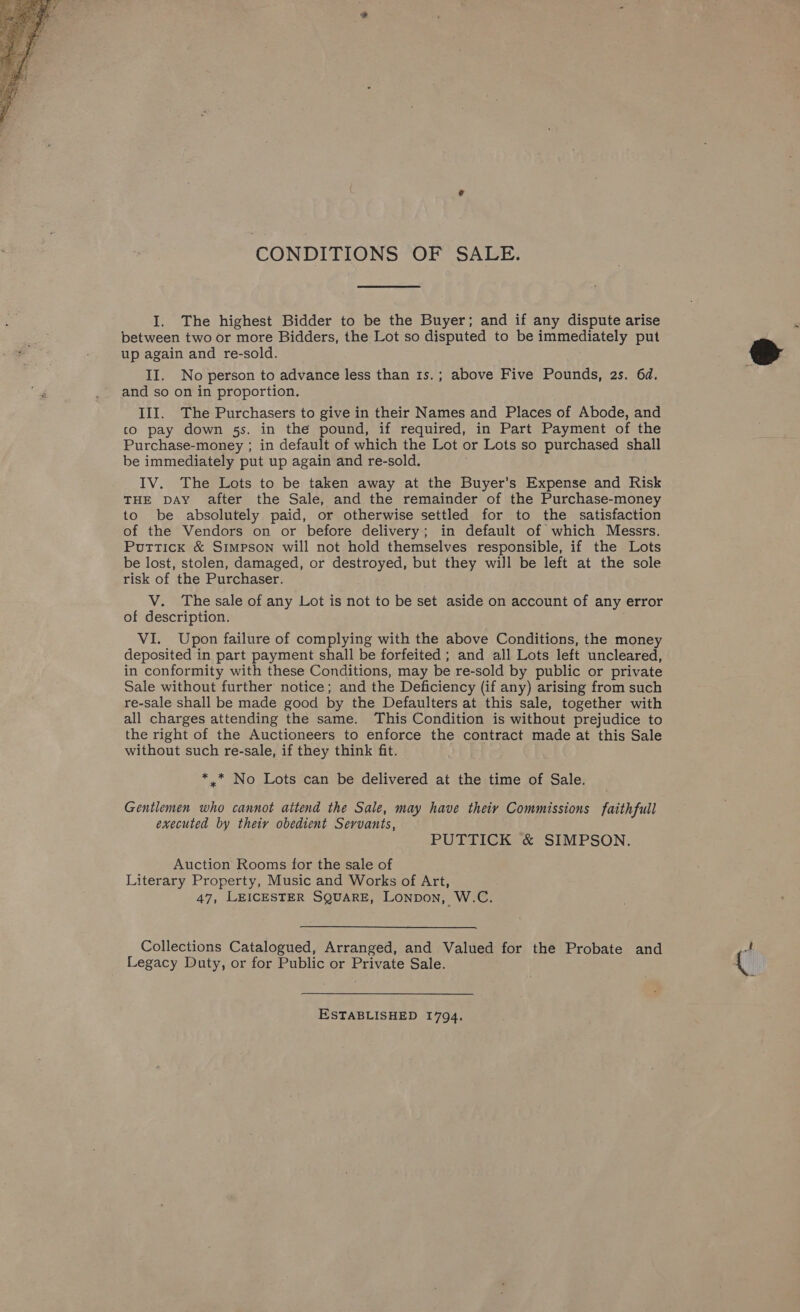  CONDITIONS OF SALE. I. The highest Bidder to be the Buyer; and if any dispute arise between two or more Bidders, the Lot so disputed to be immediately put up again and re-sold. II. No person to advance less than 1s.; above Five Pounds, 2s. 6d. and so on in proportion. co pay down 5s. in the pound, if required, in Part Payment of the Purchase-money ; in default of which the Lot or Lots so purchased shall be immediately put up again and re-sold. IV. The Lots to be taken away at the Buyer’s Expense and Risk THE DAY after the Sale, and the remainder of the Purchase-money to be absolutely paid, or otherwise settled for to the satisfaction of the Vendors on or before delivery; in default of which Messrs. Puttick &amp; Simpson will not hold themselves responsible, if the Lots be lost, stolen, damaged, or destroyed, but they will be left at the sole risk of the Purchaser. V. The sale of any Lot is not to be set aside on account of any error of description. VI. Upon failure of complying with the above Conditions, the money deposited in part payment shall be forfeited ; and all Lots left uncleared, in conformity with these Conditions, may be re-sold by public or private Sale without further notice; and the Deficiency (if any) arising from such re-sale shall be made good by the Defaulters at this sale, together with all charges attending the same. This Condition is without prejudice to the right of the Auctioneers to enforce the contract made at this Sale without such re-sale, if they think fit. *.* No Lots can be delivered at the time of Sale. Gentlemen who cannot attend the Sale, may have theiy Commissions faithfull executed by theiy obedient Servants, Auction Rooms for the sale of Literary Property, Music and Works of Art, Collections Catalogued, Arranged, and Valued for the Probate and Legacy Duty, or for Public or Private Sale. ESTABLISHED 1794, 