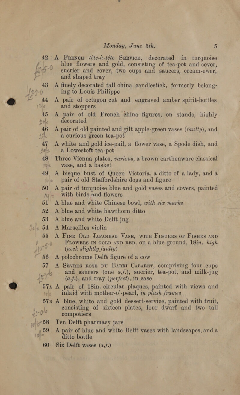 42 A Frencw (éte-d-téte Survicr, decorated in turquoise blue flowers and gold, consisting of tea-pot and cover, sucrier and cover, two cups and saucers, cream-ewer, and shaped tray A finely decorated tall china candlestick, formerly belong- ing to Louis Philippe A pair of octagon cut and engraved amber spirit-bottles and stoppers A pair of old French china figures, on stands, highly decorated A pair of old painted and gilt apple-green vases (faulty), and a curious green tea-pot A white and gold ice-pail, a flower vase, a Spode dish, and a Lowestoft tea-pot Three Vienna plates, various, a brown earthenware classical vase, and a basket A bisque bust of Queen Victoria, a ditto of a lady, and a pair of old Staffordshire dogs and figure A pair of turquoise blue and gold vases and covers, painted with birds and flowers A blue and white Chinese bowl, with six marks A blue and white hawthorn ditto A blue and white Delft jug A Marseilles violin A Fine Oup Japanese Vase, with Ficgurss or FisHes anp FLOWERS IN GOLD AND RED, on a blue ground, 18in. high (neck slightly faulty) A polochrome Delft figure of a cow . A Sbvpes Rose pu Barrt Caparet, comprising four cups. and saucers (one a.f.), sucrier, tea-pot, and milk-jug (a.f.), and tray (perfect), in case A pair of 18in. circular plaques, painted with views and inlaid with mother-o’-pearl, in plush frames | A blue, white and gold dessert-service, painted with fruit, consisting of sixteen plates, four dwarf and two tall compotiers Ten Delft pharmacy jars A pair of blue and white Delft vases with landscapes, and a ditto bottle Six Delft vases (a,/.)