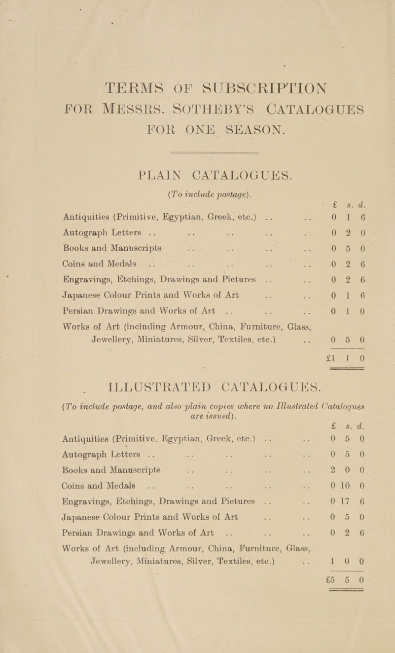 TERMS OF SUBSCRIPTION FOR MESSRS. SOTHEBY’S CATALOGUES FOR ONE SEASON.   PLAIN CATALOGUES. (T'0 include postage). aS saan Antiquities (Primitive, Egyptian, Greek, etc.) 0 ho 56 Autograph Letters Oana Books and Manuscripts OF eas Coins and Medais aie Engravings, Etchings, Drawings and Pictures (ieee 6 Japanese Colour Prints and Works of Art LET Ea Persian Drawings and Works of Art OWwRip=w Works of Art (including Armour, China, Furniture, Glass, Jewellery, Miniatures, Silver, Textiles, etc.) $2 0: 5. 0 7 eal bees § ILLUSTRATED CATALOGUES. (To include postage, and also plain copies where no Illustrated Catalogues are issued). Diet ails Antiquities (Primitive. Egyptian, Greek, etc.) Oe (0 Autograph Letters 0 D720 Books and Manuscripts rt Pag CLR Coins and Medals 010 O Engravings, Etchings, Drawings and Pictures OST 7 3G Japanese Colour Prints and Works of Art 05580 Persian Drawings and Works of Art 0 2 6 Works of Art (including Armour, China, Furniture, Glass, Jewellery, Miniatures, Silver, Textiles, etc.) S: [Fa | Siae 