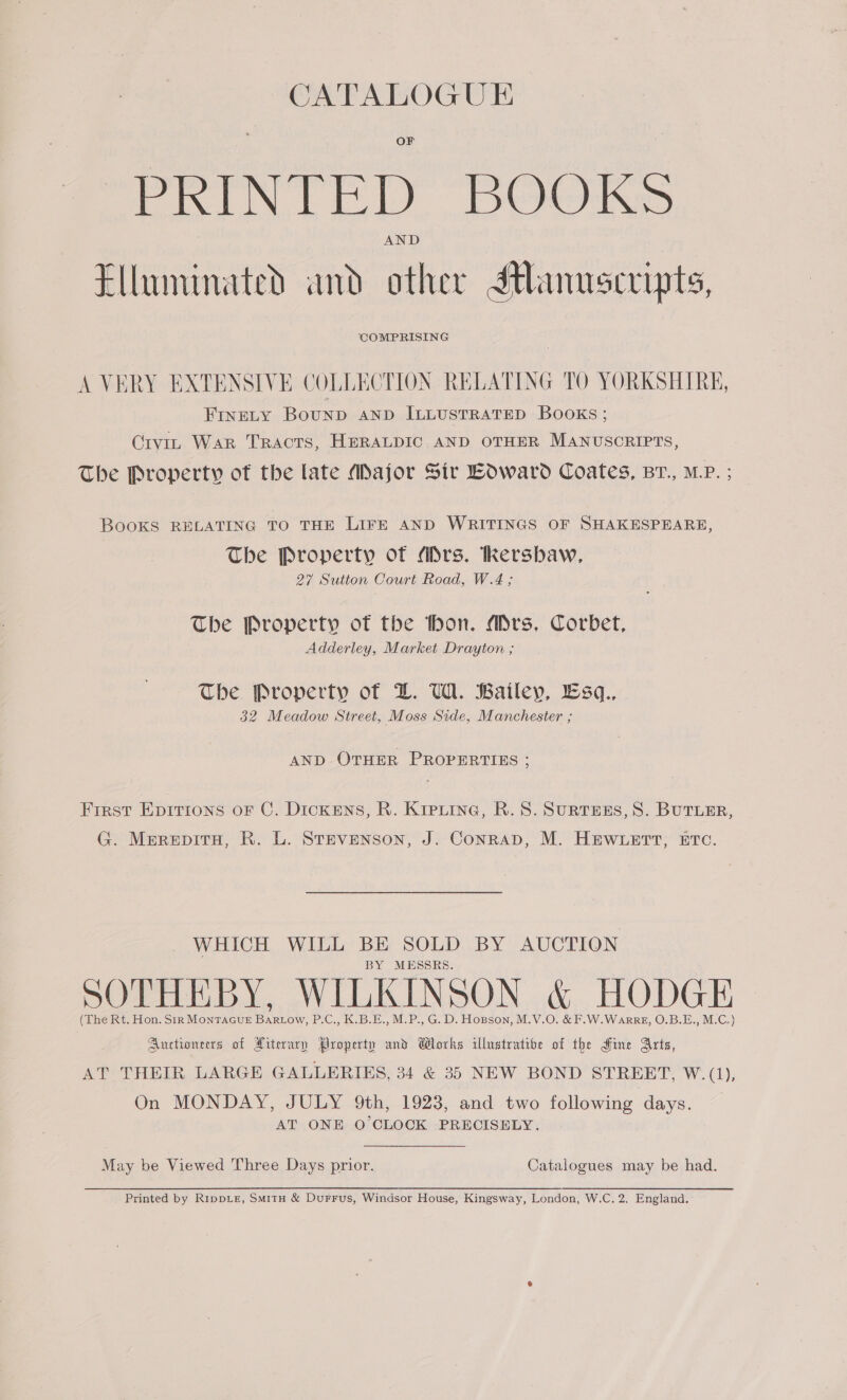 CATALOGU E PRINTED. DOOKS Elluminated and other Stlanuscripts, COMPRISING A VERY EXTENSIVE COLLECTION RELATING TO YORKSHIRE, FINELY BouND AND ILLUSTRATED BOOKS; Crvit War TRActTS, HERALDIC AND OTHER MANUSCRIPTS The Property of the late Major Sir Loward Coates, Br., MP. ; BooKS RELATING TO THE LIFE AND WRITINGS OF SHAKESPEARE The Property of ADrs. Tkersbaw, 27 Sutton Court Road, W.4 ; The Property of the thon. Mrs, Corbet, Adderley, Market Drayton ; The Property of DL. UW. Bailey, Lsq., 32 Meadow Street, Moss Side, Manchester ; AND OTHER PROPERTIES ; First Epirrtons oF C. Dickens, R. Kipuine, R.S. SurtEES, 8S. BUTLER G. MerepitH, R. L. Stevenson, J. Conrap, M. HEWLETT, ETC. WHICH WILL BE SOLD BY AUCTION BY MESSRS. Bee as eo Oe Se caaidee of Literary Brspiktp and Blocks illnstratibe of the Sine Arts, AT THEIR LARGE GALLERIES, 34 &amp; 35 NEW BOND STREET, W. (1), On MONDAY, JULY 9th, 1923, and two following days. AT ONE O'CLOCK PRECISELY. May be Viewed Three Days prior. Catalogues may be had.