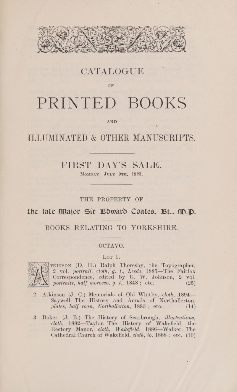  AND ILLUMINATED &amp; OTHER MANUSCRIPTS. FIRST DAY’S SALE. Monpay, Juny 9TH, 1923. THE PROPERTY OF the late Major Sir Loward Coates, Bt., aMD.p. BOOKS RELATING TO YORKSHIRE. OCTAVO. Lot 1. TKINSON (D. H.) Ralph Thoresby, the, Topographer, 2 vol. portrait, cloth, g. t., Leeds, 1885—The Fairfax |} Correspondence, edited by G. W. Johnson, 2 vol. portraits, half morocco, g. t., 1848; ete. (25)  2 Atkinson (J. C.) Memorials of Old Whitby, cloth, 1894— Saywell. The History and Annals of Northallerton, plates, half roan, Northallerton, 1885; ete. (14) 3 Baker (J. B.) The History of Scarbrough, «illustrations, cloth, 1882—Taylor. The History of Wakefield, the Rectory Manor, cloth, Wakefield, 1886—-Walker. The Cathedral Church of Wakefield, cloth, ib. 1888 ; etc. (10)