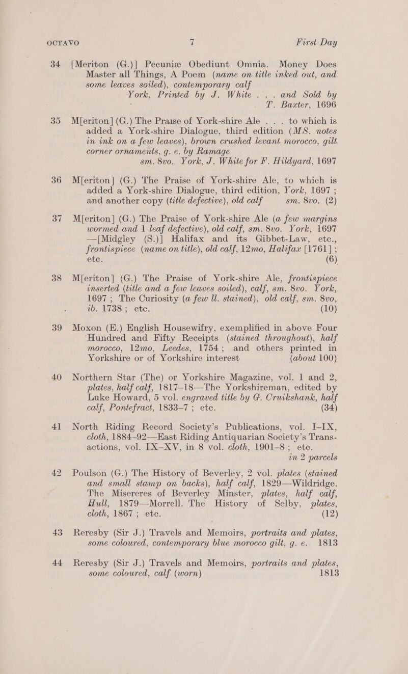 34 [Meriton (G.)| Pecuniz Obediunt Omnia. Money Does Master all Things, A Poem (name on title inked out, and some leaves soiled), contemporary calf York, Printed by J. White ... and Sold by ; T. Baxter, 1696 35 M[eriton](G.) The Praise of York-shire Ale . . . to which is added a York-shire Dialogue, third edition (MS. notes un ink on a few leaves), brown crushed levant morocco, gilt corner ornaments, g. e. by Ramage sm. 8vo. York, J. White for F. Hildyard, 1697 36 M[eriton] (G.) The Praise of York-shire Ale, to which is added a York-shire Dialogue, third edition, York, 1697 ; and another copy (title defective), old calf sm. 8vo. (2) 37 M{[eriton] (G.) The Praise of York-shire Ale (a few margins wormed and | leaf defective), old calf, sm. 8vo. York, 1697 —[Midgley (S.)] Halifax and its Gibbet-Law, etc., frontispiece (name on title), old calf, 12mo, Halifax [1761] ; etc. (6) 38 M[eriton] (G.) The Praise of York-shire Ale, frontispiece inserted (title and a few leaves soiled), calf, sm. 8vo. York, 1697 ; The Curiosity (a few Il. stained), old calf, sm. 8vo, 1b. 1738 ; ete. (10) 39 Moxon (E.) English Housewifry, exemplified in above Four ‘Hundred and Fifty Receipts (stavned throughout), half morocco, 12mo, Leedes, 1754; and others printed in Yorkshire or of Yorkshire interest (about 100) 40 Northern Star (The) or Yorkshire Magazine, vol. 1 and 2, plates, half calf, 1817-18—The Yorkshireman, edited by Luke Howard, 5 vol. engraved title by G. Cruikshank, half calf, Pontefract, 1833-7 ; etc. (34) 41 North Riding Record Society’s Publications, vol. I-IX, cloth, 1884-92—East Riding Antiquarian Society’s Trans- actions, vol. IX—XYV, in 8 vol. cloth, 1901-8; ete. in 2 parcels 42 Poulson (G.) The History of Beverley, 2 vol. plates (stained and small stamp on backs), half calf, 1829—Wildridge. The Misereres of Beverley Minster, plates, half calf, Hull, 1879—Morrell. The History of Selby, plates, cloth, 1867 ; ete. (12) 43 Reresby (Sir J.) Travels and Memoirs, portraits and plates, some coloured, contemporary blue morocco gilt, g. e. 1813 44 Reresby (Sir J.) Travels and Memoirs, portraits and plates, some coloured, calf (worn) 1813