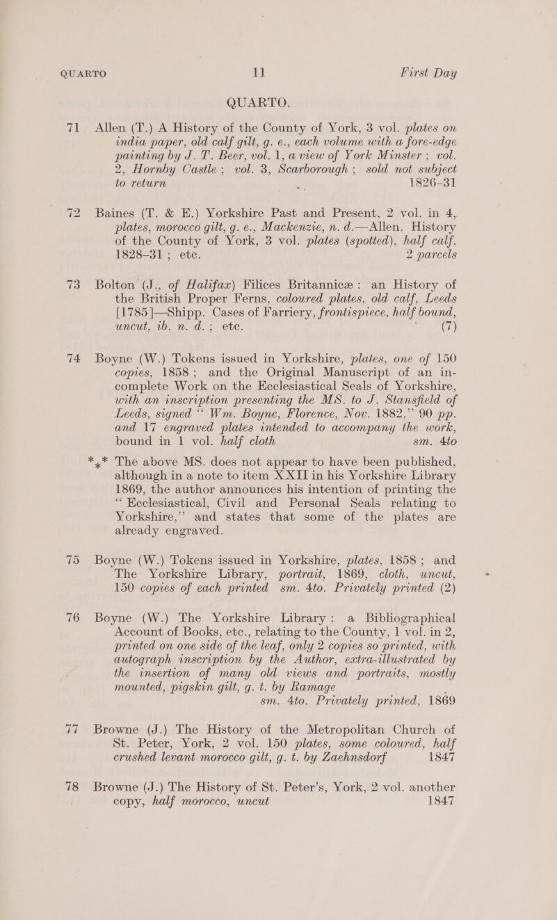 71 73 74. 715 76 77 78 QUARTO. Allen (T.) A History of the County of York, 3 vol. plates on india paper, old calf gilt, g. e., each volume with a fore-edge painting by J. T. Beer, vol. 1, a view of York Minster ; vol. 2, Hornby Castle; vol. 3, Scarborough ; sold not subject to return 6s 1826-31 Baines (T. &amp; E.) Yorkshire Past and Present, 2 vol. in 4, plates, morocco gilt, g. e., Mackenzie, n. d.—Allen. History of the County of York, 3 vol. plates (spotted), half calf, 1828-31 ; ete. 2 parcels Bolton (J., of Halifax) Filices Britannice: an History of the British Proper Ferns, coloured plates, old calf, Leeds [1785 |—Shipp. Cases of Farriery, frontispiece, half bound, uncut, 7b. n. d.; ete. ; (7) Boyne (W.) Tokens issued in Yorkshire, plates, one of 150 copies, 1858; and the Original Manuscript of an in- complete Work on the Ecclesiastical Seals of Yorkshire, with an inscription presenting the MS. to J. Stansfield of Leeds, signed ‘““ Wm. Boyne, Florence, Nov. 1882,’ 90 pp. and 17 engraved plates intended to accompany the work, bound in 1 vol. half cloth sm. 4to »* The above MS. does not appear to have been published, although in a note to item X XII in his Yorkshire Library 1869, the author announces his intention of printing the _“ Heclesiastical, Civil and Personal Seals relating to Yorkshire,’ and states that some of the plates are already engraved. Boyne (W.) Tokens issued in Yorkshire, plates, 1858; and The Yorkshire Library, portrait, 1869, cloth, uncut, 150 copies of each printed sm. 4to. Privately printed (2) Boyne (W.) The Yorkshire Library: a Bibliographical Account of Books, etc., relating to the County, 1 vol. in 2, printed on one side of the leaf, only 2 copies so printed, with autograph inscription by the Author, extra-illustrated by the insertion of many old views and portraits, mostly mounted, pigskin guilt, g. t. by Ramage , sm. 4to. Privately printed, 1869 Browne (J.) The History of the Metropolitan Church of St. Peter, York, 2 vol. 150 plates, some coloured, half crushed levant morocco gilt, g. t. by Zaehnsdorf 1847 Browne (J.) The History of St. Peter’s, York, 2 vol. another copy, half morocco, uncut 1847