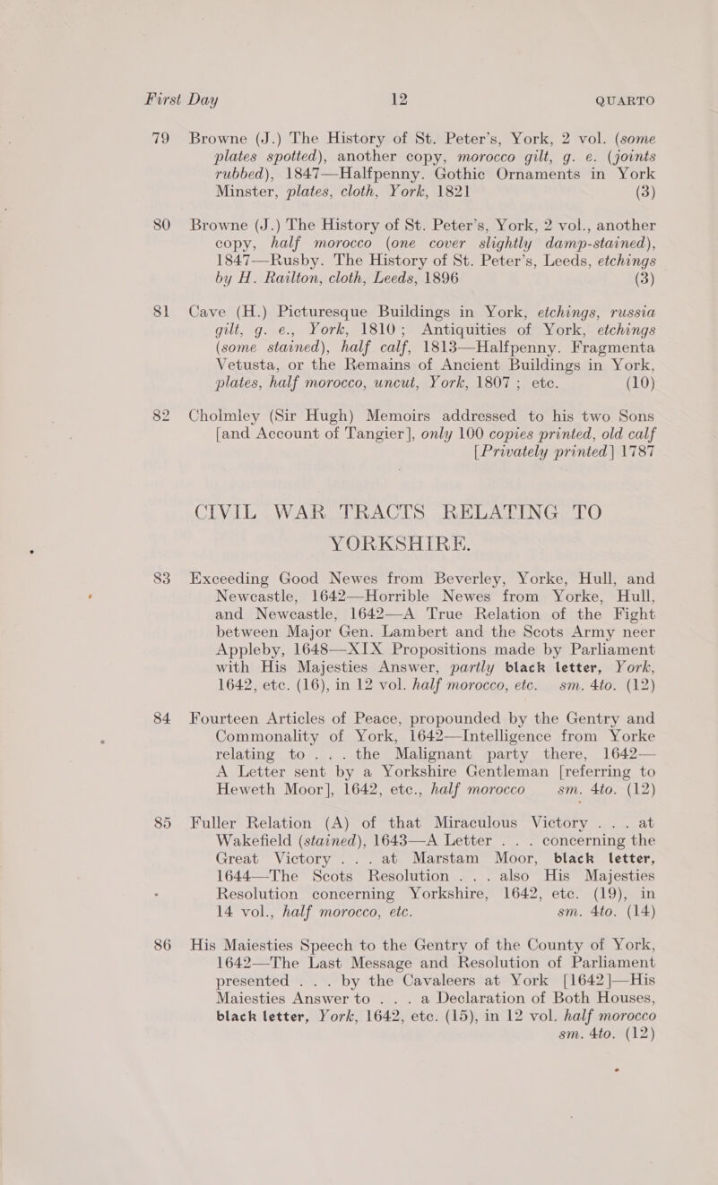 q 80 Sli 83 84. 85 86 Browne (J.) The History of St. Peter’s, York, 2 vol. (some plates spotted), another copy, morocco gilt, g. e. (joints rubbed), 1847—Halfpenny. Gothic Ornaments in York Minster, plates, cloth, York, 1821 (3) Browne (J.) The History of St. Peter’s, York, 2 vol., another copy, half morocco (one cover slightly damp-stained), 1847—Rusby. The History of St. Peter’s, Leeds, etchings by H. Railton, cloth, Leeds, 1896 (3) Cave (H.) Picturesque Buildings in York, etchings, russia gilt, g. e., York, 1810; Antiquities of York, etchings (some stained), half calf, 1813—Halfpenny. Fragmenta Vetusta, or the Remains of Ancient Buildings in York, plates, half morocco, uncut, York, 1807; etc. (10) Cholmley (Sir Hugh) Memoirs addressed to his two Sons [and Account of Tangier], only 100 copies printed, old calf [Privately printed | 1787 CIVIL WAR TRACTS RELATING TO YORKSHIRE. Exceeding Good Newes from Beverley, Yorke, Hull, and Newcastle, 1642—-Horrible Newes from Yorke, Hull, and Newcastle, 1642—-A True Relation of the Fight between Major Gen. Lambert and the Scots Army neer Appleby, 1648—XIX Propositions made by Parliament with His Majesties Answer, partly black letter, York, 1642, etc. (16), in 12 vol. half morocco, etc. sm. 4to. (12) Fourteen Articles of Peace, propounded by the Gentry and Commonality of York, 1642—Intelligence from Yorke relating to... the Malignant party there, 1642— A Letter sent by a Yorkshire Gentleman [referring to Heweth Moor], 1642, etc., half morocco sm. 4to. (12) Fuller Relation (A) of that Miraculous Victory .. . at Wakefield (stained), 1643—-A Letter . . . concerning the Great Victory ...at Marstam Moor, black letter, 1644—The Scots Resolution... also His Majesties Resolution concerning Yorkshire, 1642, etc. (19), in 14 vol., half morocco, etc. sm. 4to. (14) His Maiesties Speech to the Gentry of the County of York, 1642—The Last Message and Resolution of Parliament presented . . . by the Cavaleers at York [1642 ]—His Maiesties Answer to . . . a Declaration of Both Houses, black letter, York, 1642, ete. (15), in 12 vol. half morocco sm. 4to. (12) e