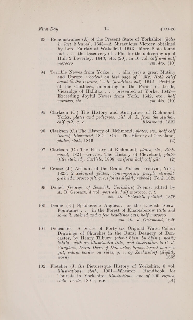 93 Remonstrance (A) of the Present State of Yorkshire (holes in last 2 leaves), 1643—-A Miraculous Victory obtained by Lord Fairfax at Wakefield, 1643—More Plots found out . . . the Discovery of a Plot for the delivering up of Hull &amp; Beverley, 1643, etc. (20), in 10 vol. calf and half Morocco sm. 4to. (10) 94 Terrible Newes from Yorke . . . allo (sic) a great Mutiny and Uprore, woodcut on last page of ““ Mr. Holk chief agent in the Uprore,”’ 4 ll. (headlines cut), 1642—Petition of the Clothiers, inhabiting in the Parish of Leeds, Vicaridge of Hallifax . . . presented at Yorke, 1642— Exceeding Joyful Newes from York, 1642, etc., half morocco, etc. sm. 4to. (10)  95 Clarkson (C.) The History and Antiquities of Richmond, Yorks, plates and pedigrees, with A. L. from the Author, calf gilt, g. e. Richmond, 1821 96 Clarkson (C.) The History of Richmond, plates, etc., half calf (worn), Richmond, 1821—Ord. The History of Cleveland, plates, cloth, 1846 (2) 97 Clarkson (C.) The History of Richmond, plates, etc., Rich- mond, 1821—Graves. The History of Cleveland, plates (title stained), Carlisle, 1808, uniform half calf gilt (2) 98 Crosse (J.) Account of the Grand Musical Festival, York, 1823, 2 .coloured plates, contemporary purple straight- grained morocco gilt, g. e. (joints slightly rubbed) York, 1825 99 Daniel (George, of Beswick, Yorkshire) Poems, edited by | A. B. Grosart, 4 vol. portrait, half morocco, g. t. sm. 4to. Privately printed, 1878 100 Deane (E.) Spadacrene Anglica: or the English Spaw- Fountaine . . . in the Forest of Knaresborow (title and some ll. stained and a few headlines cut), half morocco sm. 4to. J. Grismand, 1626 101 Doncaster. A Series of Forty-six Original Water-Colour Drawings of Churches in the Rural Deanery of Don- caster, by Henry Tilbury (about 8%in. by 52in.), neatly inlaid, with an illuminated title, and inscription to C. J. Vaughan, Rural Dean of Doncaster, brown levant morocco gilt, inlaid border on sides, g. e. by Zaehnsdorf (slightly worn) 1862 102 Fletcher (J. 8.) Picturesque History of Yorkshire, 6 vol. illustrations, cloth, 1901—-Wheater. Handbook for Tourists in Yorkshire, illustrations, one of 200 copies, cloth, Leeds, 1891; ete. (14)