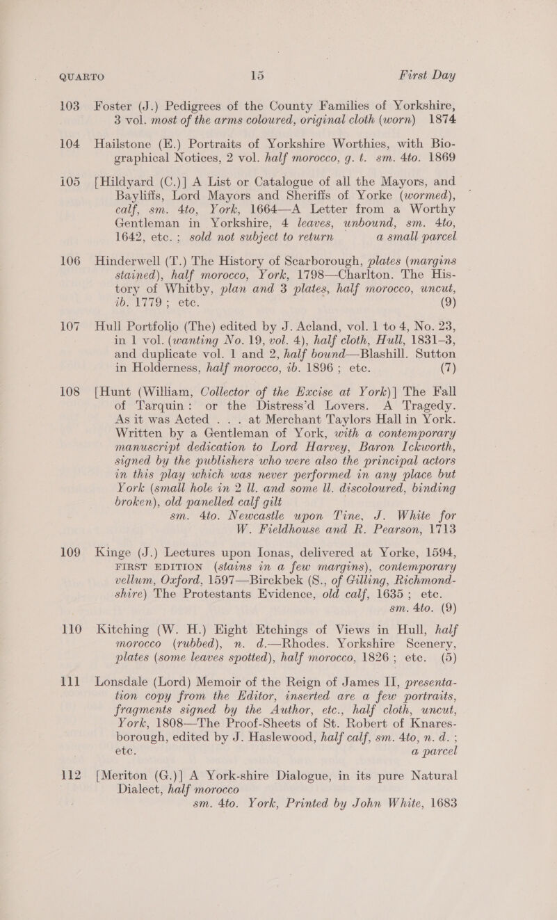 103 104 105 106 108 109 110 111 112 Foster (J.) Pedigrees of the County Families of Yorkshire, 3 vol. most of the arms coloured, original cloth (worn) 1874 Hailstone (E.) Portraits of Yorkshire Worthies, with Bio- graphical Notices, 2 vol. half morocco, g. t. sm. 4to. 1869 | Hildyard (C.)] A List or Catalogue of all the Mayors, and Bayliffs, Lord Mayors and Sheriffs of Yorke (wormed), calf, sm. 4to, York, 1664—A Letter from a Worthy Gentleman in Yorkshire, 4 leaves, unbound, sm. Ato, 1642, etc.; sold not subject to return — a small parcel Hinderwell (T.) The History of Scarborough, plates (margins stained), half morocco, York, 1798—Charlton. The His- tory of Whitby, plan and 3 plates, half morocco, uncut, (Oz NTLO:: -eUC. (9) Hull Portfolio (The) edited by J. Acland, vol. 1 to 4, No. 23, in | vol. (wanting No. 19, vol. 4), half cloth, Hull, 1831-8, and duplicate vol. 1 and 2, half bouwnd—Blashill. Sutton in Holderness, half morocco, 1b. 1896 ; etc. (7) [Hunt (William, Collector of the Excise at York)| The Fall of Tarquin: or the Distress’d Lovers. A Tragedy. As it was Acted . . . at Merchant Taylors Hall in York. Written by a Gentleman of York, with a contemporary manuscript dedication to Lord Harvey, Baron Ickworth, signed by the publishers who were also the principal actors in this play which was never performed in any place but York (small hole in 2 Ul. and some Wl. discoloured, binding broken), old panelled calf gilt | sm. 4to. Newcastle wpon Tine, J. White for W. Fieldhouse and R. Pearson, 1713 Kinge (J.) Lectures upon Ionas, delivered at Yorke, 1594, FIRST EDITION (stains in a few margins), contemporary vellum, Oxford, 1597—Birckbek (S., of Gilling, Richmond- shire) The Protestants Evidence, old calf, 1635; ete. sm. 4to. (9) Kitching (W. H.) Eight Etchings of Views in Hull, half morocco (rubbed), n. d.—Rhodes. Yorkshire Scenery, plates (some leaves spotied), half morocco, 1826; etc. (5) Lonsdale (Lord) Memoir of the Reign of James II, presenta- tion copy from the Editor, inserted are a few portraits, fragments signed by the Author, etc., half cloth, uncut, York, 1808—The Proof-Sheets of St. Robert of Knares- borough, edited by J. Haslewood, half calf, sm. 4to, n. d. ; etc. a parcel [Meriton (G.)] A York-shire Dialogue, in its pure Natural Dialect, half morocco sm. 4to. York, Printed by John White, 1683