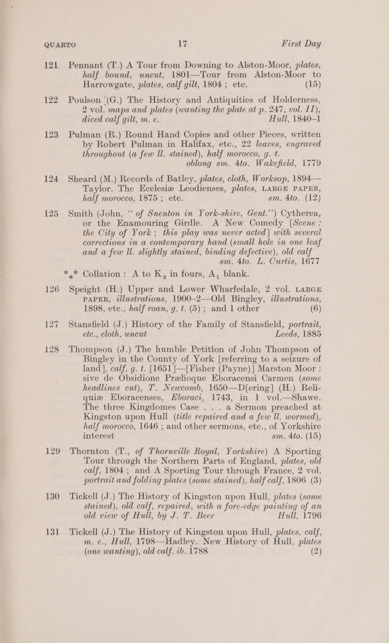 121 Pennant (T.) A Tour from Downing to Alston-Moor, plates, half bound, uncut, 1801—Tour from Alston-Moor to Harrowgate, plates, calf gilt, 1804 ; etc. (15) 122 Poulson (G.) The History and Antiquities of Holderness, 2 vol. maps and plates (wanting the plate at p. 247, vol. IL), diced calf gilt, m. e. Hull, 1840-1 123 Pulman (R.) Round Hand Copies and other Pieces, written by Robert Pulman in Halifax, etc., 22 leaves, engraved throughout (a few ll. stained), half morocco, g. t. oblong sm. 4to. Wakefield, 1779 124 Sheard (M.) Records of Batley, plates, cloth, Worksop, 1894— Taylor. The Ecclesie Leodienses, plates, LARGE PAPER, half morocco, 1875 ; etc. sm. 4to. (12) 125 Smith (John, “of Snenton in York-shire, Gent.’’) Cytherea, or the Enamouring Girdle. A New Comedy [Scene : the City of York; this play was never acted| with several corrections in a contemporary hand (small hole in one leaf and a few Ul. slightly stained, binding defective), old calf sm. 4to. L. Curtis, 1677 *.* Collation: A to K, in fours, A, blank. 126 Speight (H.) Upper and Lower Wharfedale, 2 vol. LARGE PAPER, illustrations, 1900-2—Old Bingley, illustrations, 1898, etc., half roan, g. t. (5); and 1 other (6) 127 Stansfield (J.) History of the Family of Stansfield, portrait, etc., cloth, uncut Leeds, 1885 128 Thompson (J.) The humble Petition of John Thompson of Bingley in the County of York [referring to a seizure of land], calf, g. ¢. [1651 |—[Fisher (Payne) ] Marston Moor : sive de Obsidione Prelioque Eboracensi Carmen (some headlines cut), T. Newcomb, 1650—D[ering] (H.) Reli- quiz Eboracenses, Hboraci, 1743, in 1 vol.—Shawe. The three Kingdomes Case . . . a Sermon preached at Kingston upon Hull (title repaired and a few ll. wormed), half morocco, 1646 ; and other sermons, etc., of Yorkshire interest sm. 4to. (15) 129 Thornton (T., of Thornville Royal, Yorkshire) A Sporting Tour through the Northern Parts of England, plates, old calf, 1804; and A Sporting Tour through France, 2 vol. portrait and folding plates (some stained), half calf, 1806 (3) 130. =‘Tickell (J.) The History of Kingston upon Hull, plates (some stained), old calf, repaired, with a fore-edge painting of an old view of Hull, by J. T. Beer Hull, 1796 131 Tickell (J.) The History of Kingston upon Hull, plates, calf, m. e., Hull, 1798—Hadley. New History of Hull, plates (one wanting), old calf, 1b. 1788 (2)