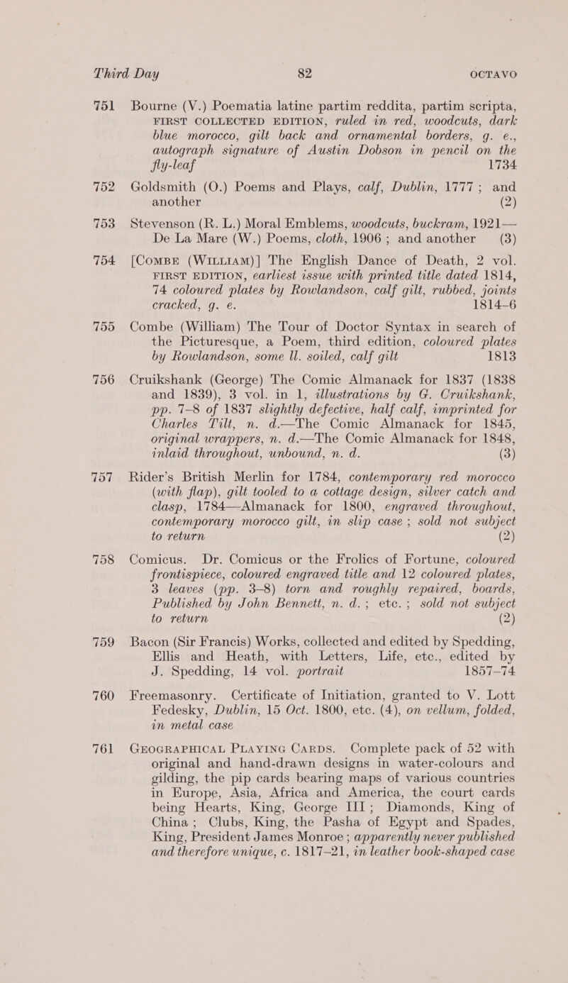 751 752 753 754. 755 756 757 758 759 760 761 Bourne (V.) Poematia latine partim reddita, partim scripta, FIRST COLLECTED EDITION, ruled in red, woodcuts, dark blue morocco, gilt back and ornamental borders, g. e., autograph signature of Austin Dobson in pencil on the fly-leaf 1734 Goldsmith (O.) Poems and Plays, calf, Dublin, 1777; and another (2) Stevenson (R. L.) Moral Emblems, woodcuts, buckram, 1921— De La Mare (W.) Poems, cloth, 1906; and another (3) [ComBEé (Witittam)| The English Dance of Death, 2 vol. FIRST EDITION, earliest issue with printed title dated 1814, 74 coloured plates by Rowlandson, calf gilt, rubbed, joints cracked, g. é. 1814-6 Combe (William) The Tour of Doctor Syntax in search of the Picturesque, a Poem, third edition, coloured plates by Rowlandson, some Il. soiled, calf gilt 1813 Cruikshank (George) The Comic Almanack for 1837 (1838 and 1839), 3 vol. in 1, dllustrations by G. Cruikshank, pp. 71-8 of 1837 slightly defective, half calf, omprinted for Charles Tilt, n. d.—The Comic Almanack for 1845, original wrappers, n. d.—The Comic Almanack for 1848, inlaid throughout, unbound, n. d. (3) Rider’s British Merlin for 1784, contemporary red morocco (with flap), gilt tooled to a cottage design, silver catch and clasp, 1784—-Almanack for 1800, engraved throughout, contemporary morocco gilt, in slip case ; sold not subject to return (2) Comicus. Dr. Comicus or the Frolics of Fortune, coloured frontispiece, coloured engraved title and 12 coloured plates, 3 leaves (pp. 3-8) torn and roughly repaired, boards, Published by John Bennett, n. d.; etc.; sold not subject to return (2) Bacon (Sir Francis) Works, collected and edited by Spedding, Ellis and Heath, with Letters, Life, etc., edited by J. Spedding, 14 vol. portrait 1857-74 Freemasonry. Certificate of Initiation, granted to V. Lott Fedesky, Dublin, 15 Oct. 1800, etc. (4), on vellum, folded, in metal case GEOGRAPHICAL PLAYING CARDS. Complete pack of 52 with original and hand-drawn designs in water-colours and gilding, the pip cards bearing maps of various countries in Europe, Asia, Africa and America, the court cards being Hearts, King, George III; Diamonds, King of China; Clubs, King, the Pasha of Egypt and Spades, King, President James Monroe ; apparently never published and therefore unique, c. 1817-21, in leather book-shaped case