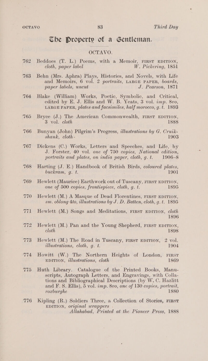 764 765 766 767 768 769 770 aod 772 773 774 175 776 Che Property sl a Gentleman. OCTAVO. Beddoes (T. L.) Poems, with a Memoir, FIRST EDITION, cloth, paper label W. Pickering, 1851 Behn (Mrs. Aphra) Plays, Histories, and Novels, with Life and Memoirs, 6 vol. 2 portraits, LARGE PAPER, boards, paper labels, uncut J. Pearson, 1871 Blake (William) Works, Poetic, Symbolic, and Critical, edited by E. J. Ellis and W. B. Yeats, 3 vol. imp. 8vo, LARGE PAPER, plates and facsimiles, half morocco, g.t. 1893 Bryce (J.) The American Commonwealth, FIRST EDITION, 3 vol. cloth 1888 Bunyan (John) Pilgrim’s ee a illustrations by G. Cruik- shank, cloth - 1903 Dickens (C.) Works, Letters and Speeches, and Life, by J. Forster, 40 vol. one of 750 copies, National edition, portraits and plates, on india paper, cloth, g. t. 1906-8 Harting (J. E.) Handbook of British Birds, colowred plates, buckram, g. t. 1901 Hewlett (Maurice) Earthwork out of Tuscany, FIRST EDITION, one of 500 copies, frontispiece, cloth, g. t. 1895 Hewlett (M.) A Masque of Dead Florentines, FIRST EDITION, sm. oblong 4to, illustrations by J. D. Batten, cloth, g. t. 1895 Hewlett (M.) Songs and Meditations, FIRST EDITION, cloth 1896 Hewlett (M.) Pan and the Young Shepherd, First EDITION, cloth 1898 Hewlett (M.) The Road in Tuscany, FIRST EDITION, 2 vol. llustrations, cloth, g. t. 1904 Howitt (W.) The Northern Heights of London, First EDITION, illustrations, cloth 1869 Huth Library. Catalogue of the Printed Books, Manu- scripts, Autograph Letters, and Engravings, with Colla- tions and Bibliographical Descriptions (by W. C. Hazlitt and F. 8. Ellis), 5 vol. imp. 8vo, one of 130 copies, portrait, roxburghe 1880 Kipling (R.) Soldiers Three, a Collection of Stories, FIRST EDITION, original wrappers Allahabad, Printed at the Pioneer Press, 1888