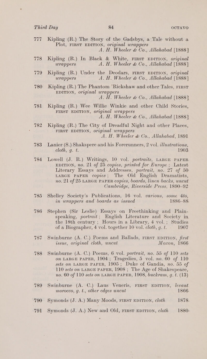 777 781 782 783 784 785 786 787 788 789 790 791 Kipling (R.) The Story of the Gadsbys, a Tale without a Plot, FIRST EDITION, original wrappers A. H. Wheeler &amp; Co., Allahabad [1888] Kipling (R.) In Black &amp; White, FIRST EDITION, original wrappers A. H. Wheeler &amp; Co., Allahabad [1888] Kipling (R.) Under the Deodars, FIRST EDITION, original wrappers A. H. Wheeler &amp; Co., Allahabad [1888] Kipling (R.) The Phantom ’Rickshaw and other Tales, First EDITION, original wrappers A. H. Wheeler &amp; Co., Allahabad [1888] Kipling (R.) Wee Willie Winkie and other Child Stories, FIRST EDITION, original wrappers A. H. Wheeler &amp; Co., Allahabad {1888} Kipling (R.) The City of Dreadful Night and other Places, FIRST EDITION, original wrappers A. H. Wheeler &amp; Co., Allahabad, 1891 Lanier (S.) Shakspere and his Forerunners, 2 vol. illustrations, Clothwg. t. 1903. Lowell (J. R.) Writings, 10 vol. portraits, LARGE PAPER EDITION, no. 21 of 25 copies, printed for Europe ; Latest Literary Essays and Addresses, portrait, no. 27 of 50: LARGE PAPER copies; The Old English Dramatists, no. 21 of 25 LARGE PAPER copies, boards, linen backs, uncut Cambridge, Riverside Press, 1890-92 Shelley Society’s Publications, 16 vol. various, some 4to, in wrappers and boards as issued 1886-88. Stephen (Sir Leslie) Essays on Freethinking and Plain- speaking, portrait; English Literature and Society in the 18th century ; Hours in a Library, 4 vol.; Studies. of a Biographer, 4 vol. together 10 vol. cloth, g. t. 1907 Swinburne (A. C.) Poems and Ballads, FIRST EDITION, first issue, original cloth, uncut Moxon, 1866 Swinburne (A. C.) Poems, 6 vol. portrait, no. 55 of 110 sets on LARGE PAPER, 1904; Tragedies, 5 vol. no. 60 of 110 sets On LARGE PAPER, 1905; Duke of Gandia, no. 55 of 110 sets on LARGE PAPER, 1908 ; The Age of Shakespeare, no. 60 of 110 sets on LARGE PAPER, 1908, buckram, g. t. (13) Swinburne (A. C.) Laus Veneris, FIRST EDITION, levant morocco, g. t., other edges uncut 1866 Symonds (J. A.) Many Moods, FIRST EDITION, cloth 1878. Symonds (J. A.) New and Old, FIRST EDITION, cloth 1880: