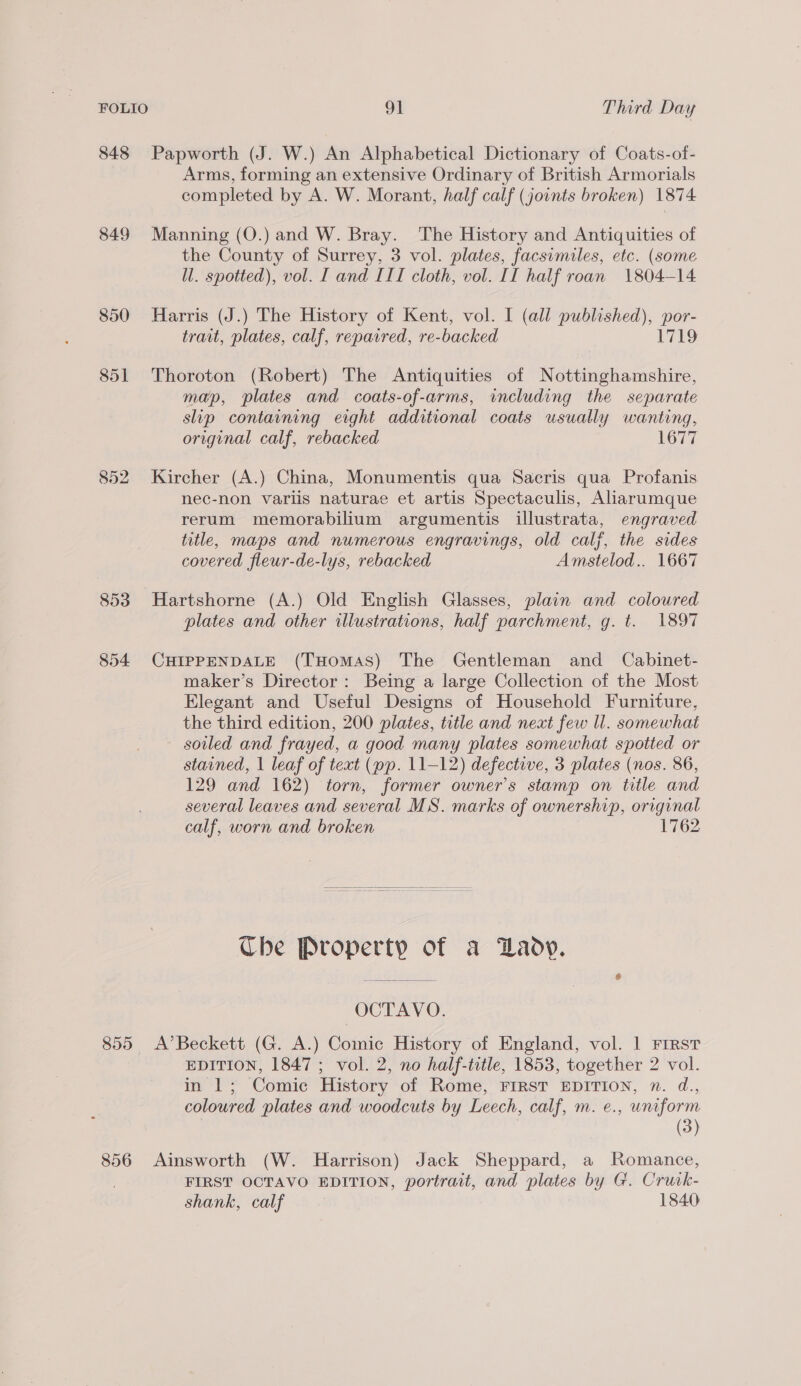 848 Papworth (J. W.) An Alphabetical Dictionary of Coats-of- Arms, forming an extensive Ordinary of British Armorials completed by A. W. Morant, half calf (jounts broken) 1874 849 Manning (O.) and W. Bray. The History and Antiquities of the County of Surrey, 3 vol. plates, facsimiles, etc. (some ll. spotted), vol. I and III cloth, vol. II half roan 1804-14 850 Harris (J.) The History of Kent, vol. I (all published), por- trait, plates, calf, repaired, re-backed 1719 851 Thoroton (Robert) The Antiquities of Nottinghamshire, map, plates and coats-of-arms, including the separate slip containing eight additional coats usually wanting, original calf, rebacked 1677 852 Kircher (A.) China, Monumentis qua Sacris qua Profanis nec-non variis naturae et artis Spectaculis, Alarumque rerum memorabilium argumentis illustrata, engraved title, maps and numerous engravings, old calf, the sides covered fleur-de-lys, rebacked Amstelod.. 1667 853 Hartshorne (A.) Old English Glasses, plain and coloured plates and other illustrations, half parchment, g. t. 1897 854 CHIPPENDALE (THomaS) The Gentleman and _ Cabinet- maker’s Director: Being a large Collection of the Most Elegant and Useful Designs of Household Furniture, the third edition, 200 plates, title and next few ll. somewhat soiled and frayed, a good many plates somewhat spotted or stained, | leaf of text (pp. 11-12) defective, 3 plates (nos. 86, 129 and 162) torn, former owner's stamp on title and several leaves and several MS. marks of ownership, original calf, worn and broken 1762 Che Property of a Lady. UCT AYO. 855 A’Beckett (G. A.) Comic History of England, vol. | First EDITION, 1847; vol. 2, no half-title, 1853, together 2 vol. in 1; Comic History of Rome, FIRST EDITION, n. d., coloured plates and woodcuts by Leech, calf, m. e., uniform (3) 856 Ainsworth (W. Harrison) Jack Sheppard, a Romance, FIRST OCTAVO EDITION, portrait, and plates by G. Cruik- shank, calf 1840