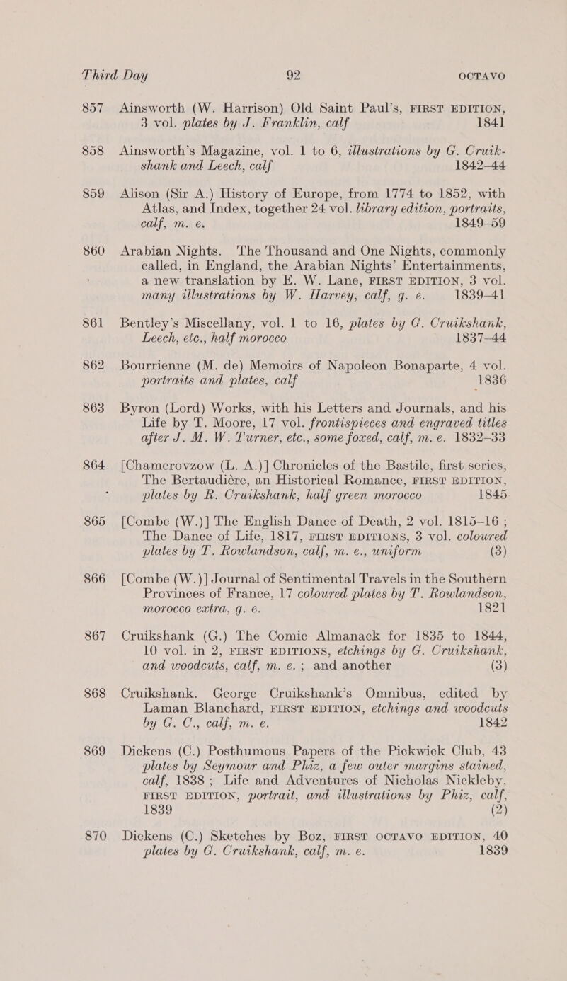 857 858 860 864 865 866 868 869 870 Ainsworth (W. Harrison) Old Saint Paul’s, FIRST EDITION, 3 vol. plates by J. Franklin, calf 1841 Ainsworth’s Magazine, vol. | to 6, dllustrations by G. Cruik- shank and Leech, calf 1842-44 Alison (Sir A.) History of Europe, from 1774 to 1852, with Atlas, and Index, together 24 vol. library edition, portraits, calf, m. @. 1849-59 Arabian Nights. The Thousand and One Nights, commonly called, in England, the Arabian Nights’ Entertainments, a new translation by E. W. Lane, FIRST EDITION, 3 vol. many illustrations by W. Harvey, calf, g. e. 1839-41 Bentley’s Miscellany, vol. 1 to 16, plates by G. Crurkshank, Leech, eic., half morocco 1837-44 Bourrienne (M. de) Memoirs of Napoleon Bonaparte, 4 vol. portraits and plates, calf ‘1836 Byron (Lord) Works, with his Letters and Journals, and his Life by T. Moore, 17 vol. frontispieces and engraved titles after J. M. W. Turner, etc., some foxed, calf, m. e. 1832-33 [Chamerovzow (L. A.)] Chronicles of the Bastile, first series, The Bertaudiére, an Historical Romance, FIRST EDITION, plates by R. Cruikshank, half green morocco 1845. [Combe (W.)] The English Dance of Death, 2 vol. 1815-16 ; The Dance of Life, 1817, FIRST EDITIONS, 3 vol. colowred plates by T'. Rowlandson, calf, m. e., uniform (3) [Combe (W.)]| Journal of Sentimental Travels in the Southern Provinces of France, 17 coloured plates by T’.. Rowlandson, morocco extra, g. e. 1821 Cruikshank (G.) The Comic Almanack for 1835 to 1844, 10 vol. in 2, FIRST EDITIONS, etchings by G. Cruikshank, and woodcuts, calf, m. e.; and another (3) Cruikshank. George Cruikshank’s Omnibus, edited by Laman Blanchard, FIRST EDITION, etchings and woodcuts by G.C:, calf, m. e: 1842 Dickens (C.) Posthumous Papers of the Pickwick Club, 43 plates by Seymour and Phiz, a few outer margins stained, calf, 1838; Life and Adventures of Nicholas Nickleby, FIRST EDITION, portrait, and illustrations by Phiz, calf, 1839 (2) Dickens (C.) Sketches by Boz, FIRST OCTAVO EDITION, 40