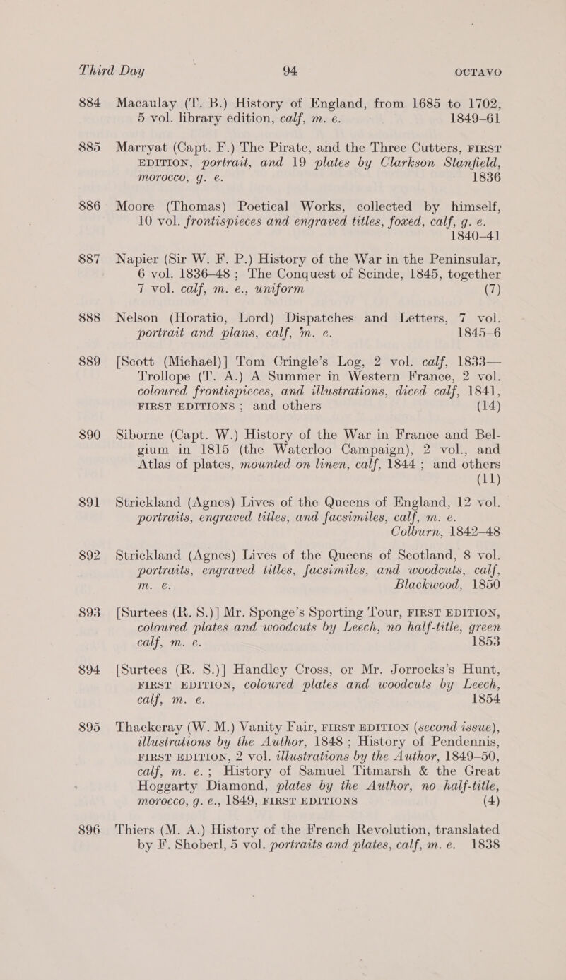 $84 $85 386 888 889 890 891 892 893 $94 896 Macaulay (T. B.) History of England, from 1685 to 1702, 5 vol. library edition, calf, m. e. 1849-61 Marryat (Capt. F.) The Pirate, and the Three Cutters, First EDITION, portrait, and 19 plates by Clarkson Stanfield, morocco, g. @. 1836 Moore (Thomas) Poetical Works, collected by himself, 10 vol. frontispieces and engraved titles, foxed, calf, g. e. 1840-41 Napier (Sir W. F. P.) History of the War in the Peninsular, 6 vol. 1836-48 ; The Conquest of Scinde, 1845, together 7 vol. calf, m. e., uniform (7) Nelson (Horatio, Lord) Dispatches and Letters, 7 vol. portrait and plans, calf, im. e. 1845-6 [Scott (Michael)] Tom Cringle’s Log, 2 vol. calf, 1833— Trollope (T. A.) A Summer in Western France, 2 vol. coloured frontispieces, and illustrations, diced calf, 1841, FIRST EDITIONS ; and others (14) Siborne (Capt. W.) History of the War in France and Bel- gium in 1815 (the Waterloo Campaign), 2 vol., and Atlas of plates, mounted on linen, calf, 1844 ; and others (11) Strickland (Agnes) Lives of the Queens of England, 12 vol. portraits, engraved titles, and facsimiles, calf, m. e. Colburn, 1842-48 Strickland (Agnes) Lives of the Queens of Scotland, 8 vol. portraits, engraved titles, facsimiles, and woodcuts, calf, m. €. Blackwood, 1850 [Surtees (R. 8.)] Mr. Sponge’s Sporting Tour, FIRST EDITION, coloured plates and woodcuts by Leech, no half-title, green calf, m. e. 1853 [Surtees (R. 8.)] Handley Cross, or Mr. Jorrocks’s Hunt, FIRST EDITION, coloured plates and woodcuts by Leech, calf, m. é. 1854 Thackeray (W. M.) Vanity Fair, FIRST EDITION (second issue), illustrations by the Author, 1848 ; History of Pendennis, FIRST EDITION, 2 vol. dllustrations by the Author, 1849-50, calf, m. e.; History of Samuel Titmarsh &amp; the Great Hoggarty Diamond, plates by the Author, no half-title, morocco, g. €., 1849, FIRST EDITIONS (4) Thiers (M. A.) History of the French Revolution, translated