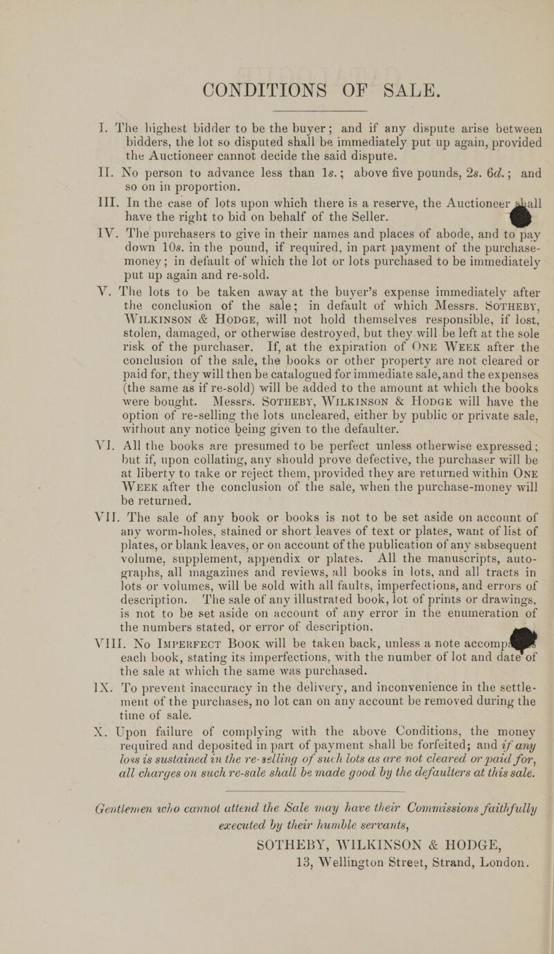 CONDITIONS. OF 33 UH. I. The highest bidder to be the buyer; and if any dispute arise between bidders, the lot so disputed shall be immediately put up again, provided the Auctioneer cannot decide the said dispute. II. No person to advance less than 1s.; above five pounds, 2s. 6d.; and so on in proportion. III. In the case of lots upon which there is a reserve, the Auctioneer ghall have the right to bid on behalf of the Seller. @ IV. The purchasers to give in their names and places of abode, and to pay down 10s. in the pound, if required, in part payment of the purchase- money; in default of which the lot or lots purchased to be immediately put up again and re-sold. V. The lots to be taken away at the buyer’s expense immediately after the conclusion of the sale; in default of which Messrs. SorHEsy, Wiikinson &amp; HopeGe, will not hold themselves responsible, if lost, stolen, damaged, or otherwise destroyed, but they will be left at the sole risk of the purchaser. If, at the expiration of ONE WEEK after the conclusion of the sale, the books or other property are not cleared or paid for, they will then be catalogued for immediate sale,and the expenses (the same as if re-sold) will be added to the amount at which the books were bought. Messrs. SOTHEBY, WILKINSON &amp; HopGE will have the option of re-selling the lots uncleared, either by public or private sale, without any notice being given to the defaulter. VI. All the books are presumed to be perfect unless otherwise expressed ; but if, upon collating, any should prove defective, the purchaser will be at liberty to take or reject them, provided they are returned within ONE WEEK after the conclusion of the sale, when the purchase-money will be returned. VII. The sale of any book or books is not to be set aside on account of any worm-holes, stained or short leaves of text or plates, want of list of plates, or blank leaves, or on account of the publication of any subsequent volume, supplement, appendix or plates. All the manuscripts, auto- graphs, all magazines and reviews, all books in lots, and all tracts in lots or volumes, will be sold with all faults, imperfections, and errors of description. The sale of any illustrated book, lot of prints or drawings, is not to be set aside on account of any error in the enumeration of the numbers stated, or error of description. VIII. No Imperrect Book will be taken back, unless a note accompa each book, stating its imperfections, with the number of lot and date of the sale at which the same was purchased. 1X. To prevent inaccuracy in the delivery, and inconvenience in the settle- ment of the purchases, no lot can on any account be removed during the time of sale. X. Upon failure of complying with the above Conditions, the money required and deposited in part of payment shall be forfeited; and ¢f any loss is sustained wn the re- selling of such lots as are not cleared or paid for, all charges on such re-sale shall be made good by the defaulters at this sale.  Gentlemen who cannot attend the Sale may have their Commissions faithfully executed by their humble servants, SOTHEBY, WILKINSON &amp; HODGE, 13, Wellington Street, Strand, London.