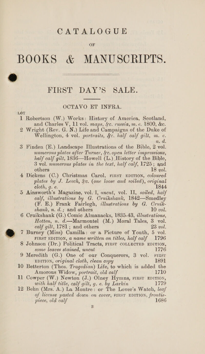 CATALOGUE OF @   FIRST DAY’S SALE.  OCTAVO ET INFRA. LOT 1 Robertson (W.) Works: History of America, Scotland, and Charles V, 11 vol. maps, §c. russia, m. e. 1800, &amp;e. 2 Wright (Rev. G. N.) Life and Campaigns of the Duke of Wellington, 4 vol. portraits, gc. half calf gilt, m. e. d n. a. 3 Finden (E.) Landscape Illustrations of the Bible, 2 vol. numerous plates after Turner, Sc. open letter empressions, half calf gilt, 1836—Howell (L.). History of the Bible, 3 vol. numerous plates in the text, half calf, 1725; and others 18 vol. 4, Dickens (C.) Christmas Carol, FiRst EDITION, coloured plates by J. Leech, Sc. (one loose and soiled), original cloth, g. e. 1844, 5 Ainsworth’s Magazine, vol. I, wncut, vol. II, soiled, half calf, zllustrations by G. Cruikshank, 1842—Smedley (F. EH.) Frank Fairlegh, cllustrations by G. Crutk-. shank, n. d.; and others 10 vol. 6 Cruikshank (G.) Comic Almanacks, 1835-48, alustrations, Hotten, n. d—Marmontel (M.) Moral Tales, 3 vol. calf gilt, 1781; and others 23 vol. 7 Burney (Miss) Camilla: or a Picture of Youth, 5 vol. FIRST EDITION, a name written on titles, half calf 1796 8 Johnson (Dr.) Political Tracts, FIRST COLLECTED EDITION, some leaves stained, uncut 1776 9 Meredith (G.) One of our Conquerors, 3 vol. Fries EDITION, orzginal cloth, clean copy 1891 10 Betterton (Thos. Tragedian) Life, to which is added the Amorous Widow, portratt, old calf 1710 11 Cowper (W.) Newton (J.) Olney Hymns, first EDITION, with half trtle, calf gilt, g. e. by Larkin do 12 Behn (Mrs. A.) La Montre: or The Lover’s Watch, leaf of license pasted down on cover, FIRST EDITION, frontis- prece, old calf 1686 B