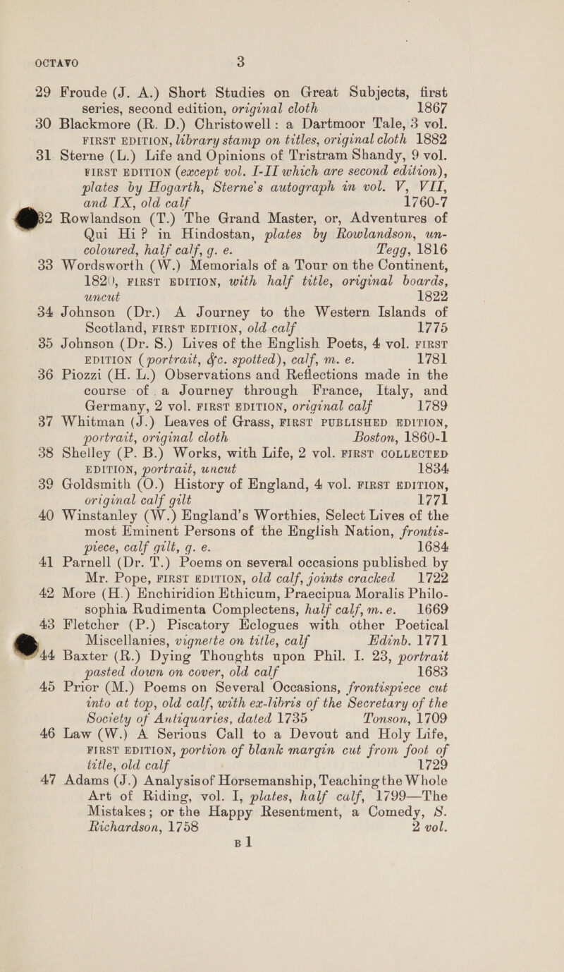 29 Froude (J. A.) Short Studies on Great Subjects, first series, second edition, original cloth 1867 30 Blackmore (R. D.) Christowell: a Dartmoor Tale, 3 vol. FIRST EDITION, library stamp on titles, original cloth 1882 31 Sterne (L.) Life and Opinions of Tristram Shandy, 9 vol. FIRST EDITION (eacept vol. I-II which are second edition), plates by Hogarth, Sterne’s autograph wm vol. V, VII, and IX, old calf 1760-7 @ Rowlandson (T.) The Grand Master, or, Adventures of . Qui Hi? in Hindostan, plates by Rowlandson, un- coloured, half calf, g. e. Tegg, 1816 33 Wordsworth (W.) Memorials of a Tour on the Continent, 1820, FIRST EDITION, with half title, original boards, uncut 1822 34 Johnson (Dr.) A Journey to the Western Islands of Scotland, Frrrst EDITION, old calf 1775 30 Johnson (Dr. 8.) Lives of the English Poets, 4 vol. First EDITION (portrait, fc. spotted), calf, m. e. 1781 36 Piozzi (H. L.) Observations and Reflections made in the course of .a Journey through France, Italy, and Germany, 2 vol. FIRST EDITION, origznal calf 1789 37 Whitman (J.) Leaves of Grass, FIRST PUBLISHED EDITION, portrait, original cloth Boston, 1860-1 38 Shelley (P. B.) Works, with Life, 2 vol. FIRST COLLECTED EDITION, portrait, uncut 1834 39 Goldsmith (O.) History of England, 4 vol. FIRST EDITION, original calf gilt igi 40 Winstanley (W.) England’s Worthies, Select Lives cf the most Eminent Persons of the English Nation, frontis- prece, calf gilt, g. e. 1684 41 Parnell (Dr. T.) Poems on several occasions published by Mr. Pope, FIRST eDITION, old calf, joints cracked 1722 42, More (H.) Enchiridion Ethicum, Praecipua Moralis Philo- sophia Rudimenta Complectens, half calf,m.e. 1669 43 Fletcher (P.) Piscatory Eclogues with other Poetical G@ Miscellanies, vignette on title, calf Edinb. 1771 44 Baxter (R.) Dying Thoughts upon Phil. I. 23, portrait pasted down on cover, old calf 1683 45 Prior (M.) Poems on Several Occasions, frontispiece cut unto at top, old calf, with ex-libris of the Secretary of the Society of Antiquaries, dated 1735 Tonson, 1709 46 Law (W.) A Serious Call to a Devout and Holy Life, FIRST EDITION, oe of blank margin cut from foot of iztle, old calf 47 Adams (J. ) Analysis of Higwaewiatalaith Teaching the Whole Art of Riding, vol. I, plates, half calf, 1799—The Mistakes; or the Happy Resentment, a Comedy, S. Richardson, 1758 2 vol. Bl