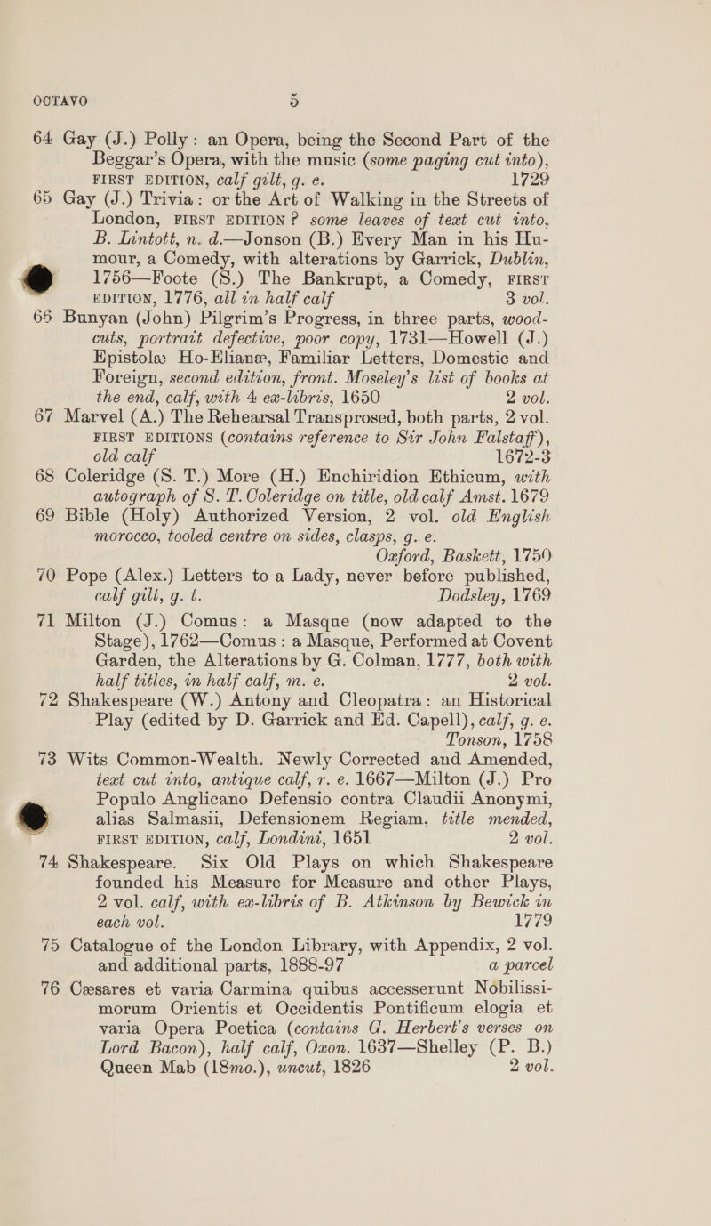 64 Gay (J.) Polly: an Opera, being the Second Part of the Beggar’s Opera, with the music (some paging cut into), FIRST EDITION, calf gilt, g. e. 17 65 Gay (J.) Trivia: or the Art of Walking in the Streets of London, FIRST EDITION? some leaves of teat cut into, B. Inntott, n. d—Jonson (B.) Every Man in his Hu- mour, a Comedy, with alterations by Garrick, Dublin, @ 1756—Foote (S8.) The Bankrupt, a Comedy, First ? EDITION, 1776, all in half calf 3 vol. 65 Bunyan (John) Pilgrim’s Progress, in three parts, wood- cuts, portract defective, poor copy, 1731—Howell (J.) Hpistoles Ho-Hliane, Familiar Letters, Domestic and Foreign, second edition, front. Moseley’s list of books at the end, calf, with 4 ex-libris, 1650 2 vol. 67 Marvel (A.) The Rehearsal Transprosed, both parts, 2 vol. FIRST EDITIONS (contains reference to Sir John Falstaff), old calf 1672-3 68 Coleridge (S. T.) More (H.) Enchiridion Ethicum, with autograph of S. T. Coleridge on title, old calf Amst. 1679 69 Bible (Holy) Authorized Version, 2 vol. old English morocco, tooled centre on sides, clasps, g. e. Oxford, Baskett, 1759 70 Pope (Alex.) Letters to a Lady, never before published, calf gilt, g. t. Dodsley, 1769 71 Milton (J.) Comus: a Masque (now adapted to the Stage), 1762—Comus : a Masque, Performed at Covent Garden, the Alterations by G. Colman, 1777, both with half titles, in half calf, m. e. 2 vol. 72 Shakespeare (W.) Antony and Cleopatra: an Historical Play (edited by D. Garrick and Ed. Capell), calf, g. e. Tonson, 1758 73 Wits Common-Wealth. Newly Corrected and Amended, text cut into, antique calf, r. e. 1667—Mailton (J.) Pro Populo Anglicano Defensio contra Claudii Anonymi, % alias Salmasiu, Defensionem Regiam, title mended, FIRST EDITION, calf, Londint, 1651 2 vol. 74 Shakespeare. Six Old Plays on which Shakespeare founded his Measure for Measure and other Plays, 2 vol. calf, with ex-libris of B. Atkinson by Bewick wn each vol. 1779 75 Catalogue of the London Library, with Appendix, 2 vol. and additional parts, 1888-97 a parcel 76 Cesares et varia Carmina quibus accesserunt Nobilissi- morum Orientis et Occidentis Pontificum elogia et varia Opera Poetica (contains G. Herbert's verses on Lord Bacon), half calf, Oxon. 1637—Shelley (P. B.) Queen Mab (18mo.), wneut, 1826 2 vol.