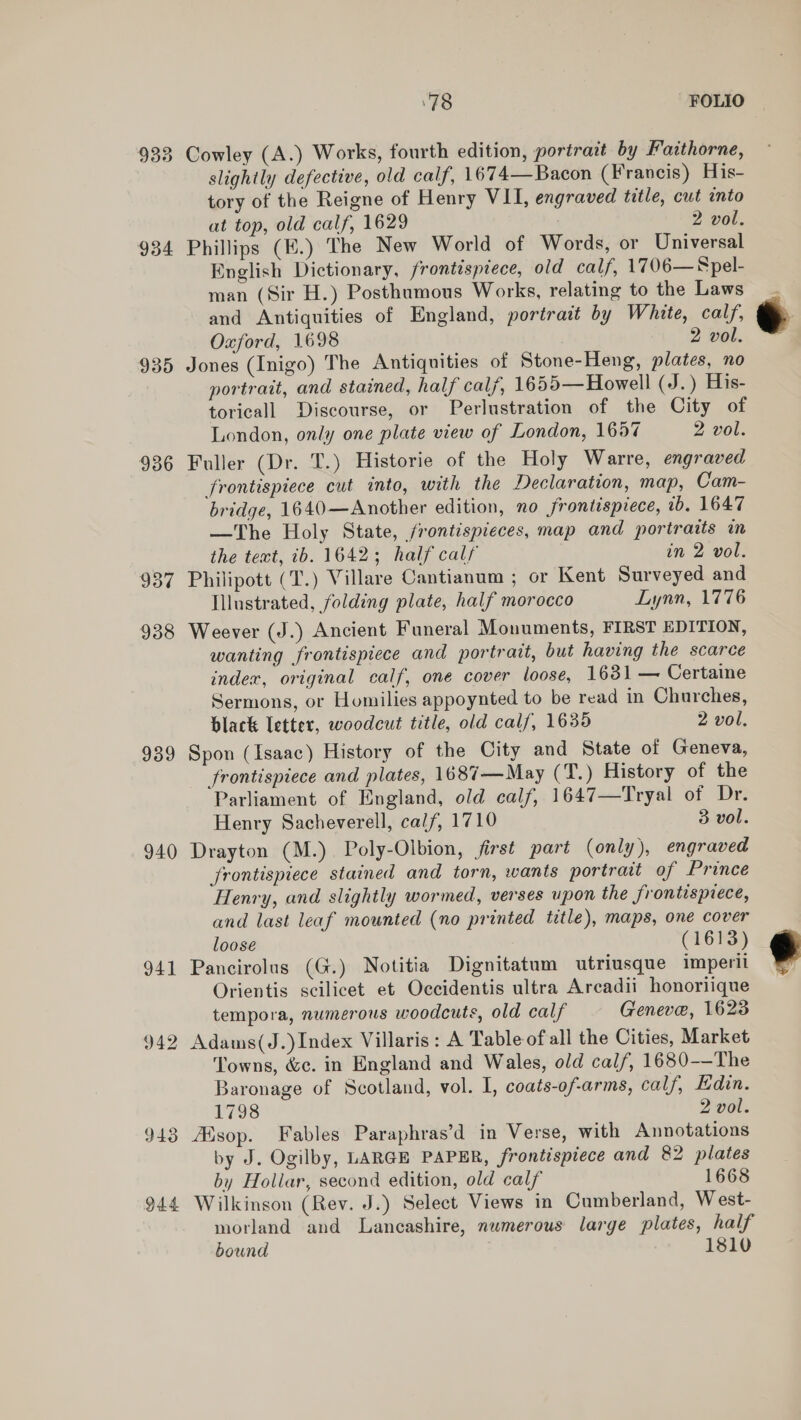 933 934 935 936 939 940 941 942 943 944 ‘78 FOLIO Cowley (A.) Works, fourth edition, portrait by Faithorne, slightly defective, old calf, 1674— Bacon (Francis) His- tory of the Reigne of Henry VII, engraved title, cut into at top, old calf, 1629 2 vol. Phillips (E.) The New World of Words, or Universal English Dictionary, frontispiece, old calf, 1706— Spel- man (Sir H.) Posthumous Works, relating to the Laws and Antiquities of England, portrait by White, calf, Oxford, 1698 2 vol. Jones (Inigo) The Antiquities of Stone-Heng, plates, no portrait, and stained, half calf, 1655—Howell (J. ) His- toricall Discourse, or Perlustration of the City of London, only one plate view of London, 1657 2 vol. Fuller (Dr. T.) Historie of the Holy Warre, engraved frontispiece cut into, with the Declaration, map, Cam- bridge, 1640—Another edition, no frontisprece, 7b. 1647 —The Holy State, frontispieces, map and portraits in the text, ib. 1642; half calf in 2 vol. Philipott (T.) Villare Cantianum ; or Kent Surveyed and Illustrated, folding plate, half morocco Lynn, 1776 Weever (J.) Ancient Funeral Monuments, FIRST EDITION, wanting frontispiece and portrait, but having the scarce index, original calf, one cover loose, 1631 — Certaine Sermons, or Homilies appoynted to be read in Churches, black letter, woodcut title, old calf, 1635 2 vol. Spon (Isaac) History of the City and State of Geneva, frontispiece and plates, 1687—May (T.) History of the Parliament of England, old calf, 1647—Tryal of Dr. Henry Sacheverell, calf, 1710 3 vol. Drayton (M.) Poly-Olbion, first part (only), engraved frontispiece stained and torn, wants portrait of Prince Henry, and slightly wormed, verses upon the frontispiece, and last leaf mounted (no printed title), maps, one cover loose (1613) Pancirolus (G.) Notitia Dignitatum utriusque imperii Orientis scilicet et Occidentis ultra Arcadii honoriique tempora, numerous woodcuts, old calf Geneve, 1623 Adams(J.)Index Villaris: A Table of all the Cities, Market Towns, &c. in England and Wales, old cal/, 1680-—The Baronage of Scotland, vol. I, coats-of-arms, calf, Edin. 1798 2 vol. sop. Fables Paraphras’d in Verse, with Annotations by J. Ogilby, LARGE PAPER, frontispiece and 82 plates by Hollar, second edition, old calf 1668 Wilkinson (Rev. J.) Select Views in Cumberland, West- morland and Lancashire, numerous large plates, half bound 1810