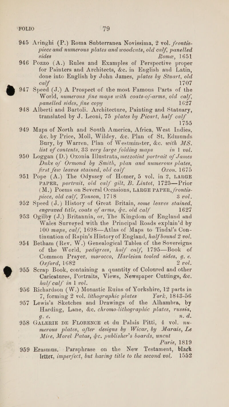 945 946 947 948 949 950 951 959 Aringhi-(P.) Roma Subterranea Novissima, 2 vol. frontis- prece and numerous plates and woodcuts, old calf, panelled sides Rome, 1651 Pozzo (A.) Rules and Examples of Perspective proper for Painters and Architects, &c. in English and Latin, done into English by John James, plates by Stuart, old calf 1707 Speed (J.) A Prospect of the most Famous Parts of the World, numerous jine maps with coats-of-arms, oid calf, panelled sides, fine copy 1627 Alberti and Bartoli. Architecture, Painting and Statuary, translated by J. Leoni, 75 plates by Picart, half calf 1755 Maps of North and South America, Africa, West Indies, &e. by Price, Moll, Wildey, &c. Plan of St. Edmunds Bury, by Warren, Plan of Westminster, &c. with MS. list of contents, 33 very large folding maps wm 1 vol. Loggan (D.) Oxonia Illustrata, mezzotint portrait of James Duke of Ormond by Smith, plan and numerous plates, first few leaves stained, old calf Oxon. 1675 Pope (A.) The Odyssey of Homer, 5 vol. in 2, LARGE PAPER, portrait, old calf gilt, B. Lintot, 1725—Prior (M.) Poems on Several Occasions, LARGE PAPER, frontis- piece, old calf, Tonson, 1718 3 vol. Speed (J.) History of Great Britain, some leaves stained, engraved title, coats of arms, ge. old calf 1627 Ogilby (J.) Britannia, or, The Kingdom of England and Wales Surveyed with the Principal Roads explain’d by 100 maps, calf, 1698—Atlas of Maps to 'Tindal’s Con- tinuation of Rapin’s History of England, halfbound 2 vol. Betham (Rev. W.) Genealogical Tables of the Sovereigns of the World, pedigrees, half calf, 1795—Book of Common Prayer, morocco, Harleian tooled sides, g. e. Oxford, 1682 2 vol. Scrap Book, containing a quantity of Coloured and other Caricatures, Portraits, Views, Newspaper Cuttings, &c. half calf in 1 vol. Richardson (W.) Monastic Ruins of Yorkshire, 12 parts in 7, forming 2 vol. lithographic plates York, 1843-56 Lewis’s Sketches and Drawings of the Alhambra, by Harding, Lane, &c. chromo-lithographic plates, russia, Js n.d. Gagan DE FLORENCE et du Palais Pitti, 4 vol. nu- merous plates, after designs by Wicar, by Marais, Le Mire, Morel Patas, ¢c. publisher’s boards, uncut Paris, 1819 Erasmus. Paraphrase on the New Testament, black lettet, imperfect, but having title to the second vol. 1552