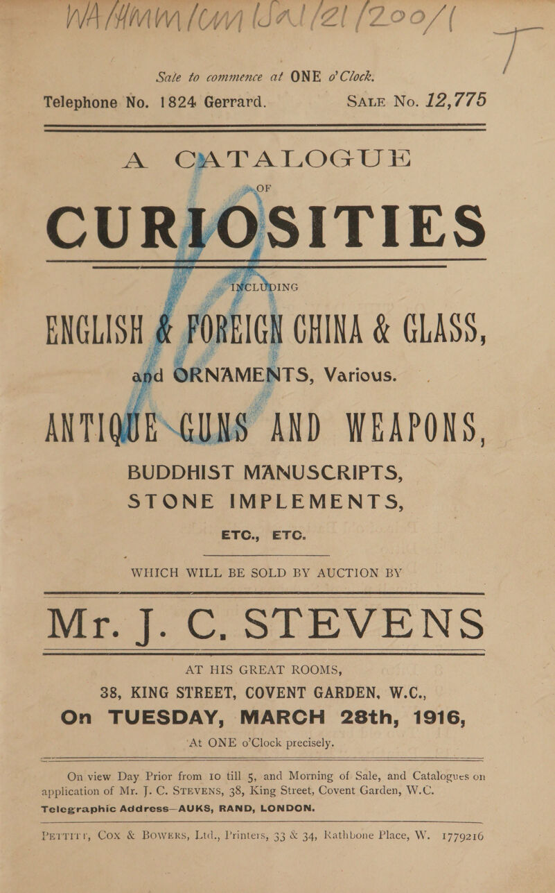 WA THM [WY] (OP (20 [ZOO / | wi: Sale to commence at ONE o’ Clock. / Telephone No. 1824 Gerrard. SALE No. 12,775   A as, CURIOSITIES : nis di CHINA &amp; CLASS, Re RNAMENTS, Various. BUDDHIST MANUSCRIPTS, STONE IMPLEMENTS, ETC., ETC.    WHICH WILL BE SOLD BY AUCTION BY Mr. J. C. STEVENS 38, KING STREET, COVENT GARDEN, W.C., On TUESDAY, MARCH 28th, 1916, ‘At ONE o’Clock precisely.     —   On view Day Prior from 1o till 5, and Morning of Sale, and Catalogues on application of Mr. J. C. STEVENS, 38, King Street, Covent Garden, W.C. Telegraphic Address—AUKS, RAND, LONDON. Pertirr, Cox &amp; Bowers, Ltd., Printers, 33 &amp; 34, Kathbone Place, W. 1779216