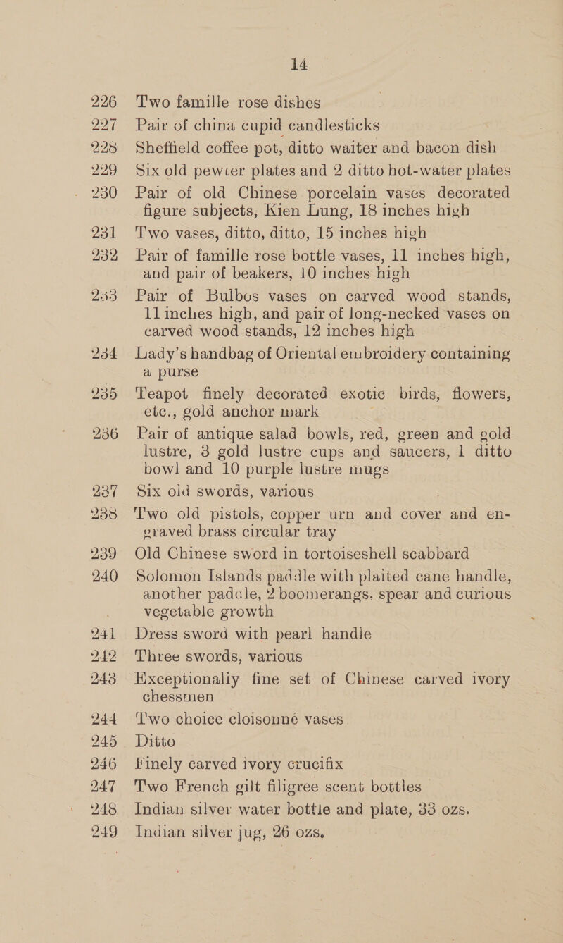 234 235 236 241 20 243 244 245 246 247 248 249 14 Two famille rose dishes Pair of china cupid candlesticks Sheffield coffee pot, ditto waiter and bacon dish Six old pewter plates and 2 ditto hot-water plates Pair of old Chinese porcelain vases decorated figure subjects, Kien Lung, 18 inches high 'T'wo vases, ditto, ditto, 15 inches high Pair of famille rose bottle vases, 11 inches high, and pair of beakers, 10 inches high Pair of Bulbus vases on carved wood stands, llinches high, and pair of long-necked vases on carved wood stands, 12 inches high Lady’s handbag of Oriental embroidery containing a purse Teapot finely decorated exotic birds, flowers, etc., gold anchor mark Pair of antique salad bowls, red, green and gold lustre, 3 gold lustre cups and saucers, 1 ditto bowl and 10 purple lustre mugs Six old swords, various T'wo old pistols, copper urn and cover aid en- vraved brass circular tray Old Chinese sword in tortoiseshell scabbard Solomon Islands paddle with plaited cane handle, another padale, 2 boomerangs, spear and curious vegetable growth Dress sword with pearl handle Three swords, various Exceptionaliy fine set of Chinese carved ivory chessmen ‘I'wo choice cloisonné vases. Ditto Finely carved ivory crucifix Two French gilt filigree scent bottles Indian silver water bottle and plate, 33 ozs. Indian silver jug, 26 ozs.