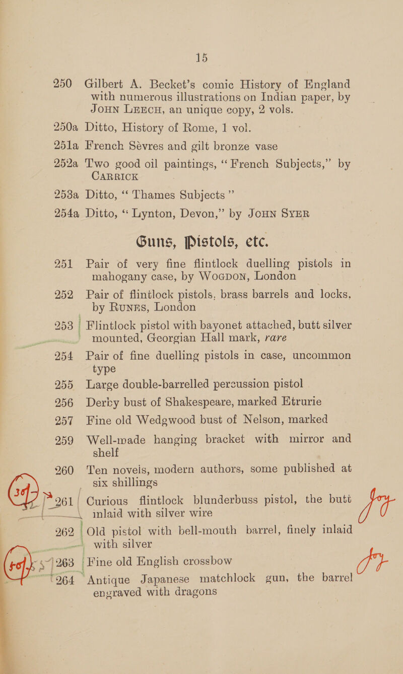 250 Gilbert A. Becket’s comic History of England with numerous illustrations on Indian paper, by JOHN LEECH, an unigue copy, 2 vols. 250a Ditto, History of Rome, 1 vol. 25la French Sévres and gilt bronze vase 252a ‘T'wo good oil peeeeeS ‘French Subjects,” by CARRICK 253a Ditto, ‘‘ Thames Subjects ” 254a Ditto, ‘‘ Lynton, Devon,” by JOHN SYER Guns, Pistols, etc. 251 Pair of very fine flintlock duelling pistols in mahogany case, by Wocpon, London 252 Pair of flintlock pistols, brass barrels and locks. — by Runzs, London 253 | Flintlock pistol with bayonet attached, butt silver ~ mounted, Georgian Hall mark, rare 254 Pair of fine duelling pistols in case, uncommon type 255 Large double-barrelled percussion pistol 256 Dervy bust of Shakespeare, marked Etrurie 257 Fine old Wedgwood bust of Nelson, marked 259 ean hanging bracket with mirror and she 260 Ten noveis, modern authors, some published at six shillings | [281 | Curious flintlock blunderbuss pistol, the butt _\ inlaid with silver wire 262 i pistol with bell-mouth barrel, finely inlaid _ with silver fy (263 ‘Fine old English crossbow 264 * Antique Japanese matchlock gun, the barrel engraved with dragons