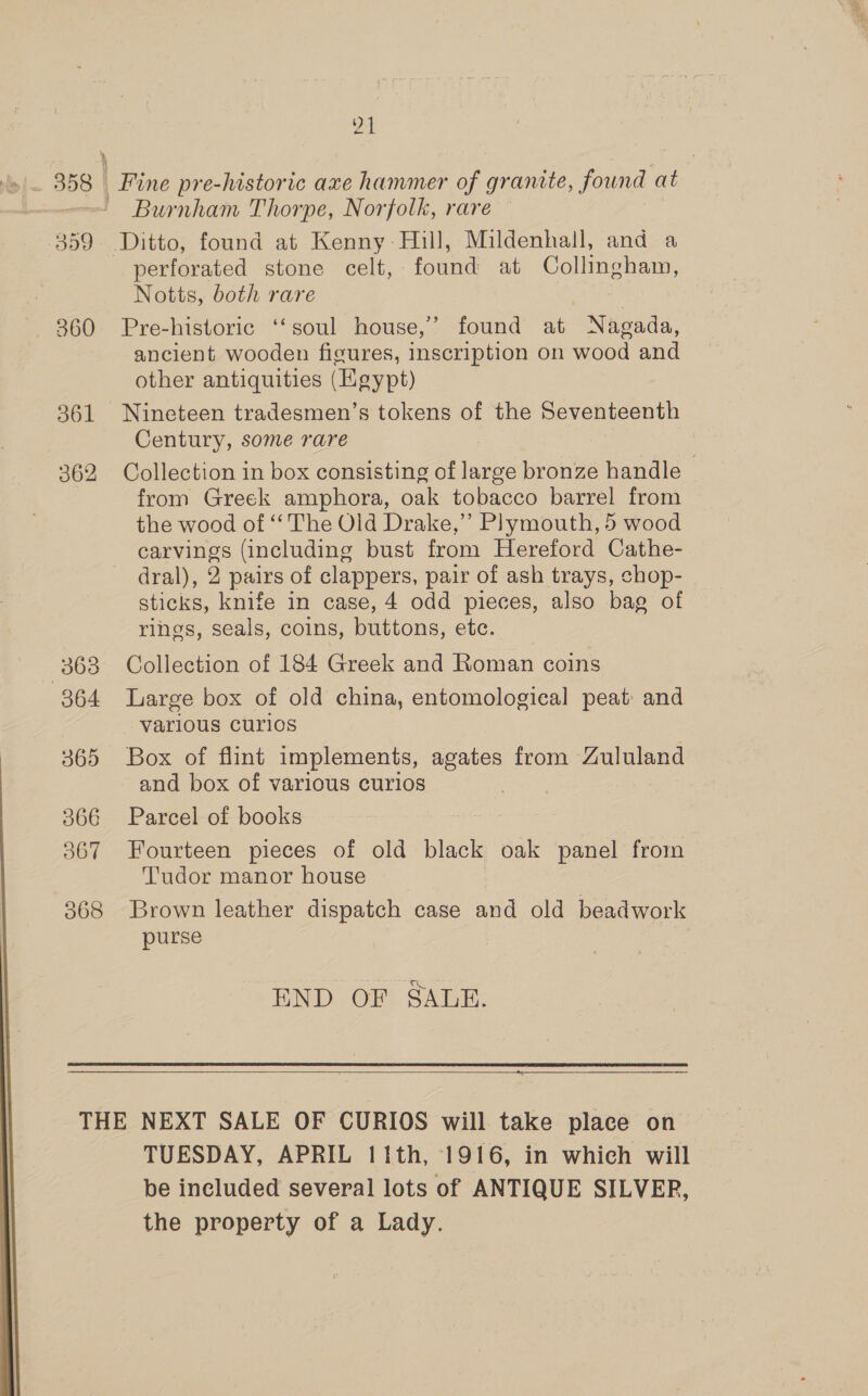 359 — 360 361 362 363 064 365 366 367 21 Fine pre-historic axe hammer of granite, found at Burnham Thorpe, Norfolk, rare Ditto, found at Kenny- Hill, Mildenhall, and a perforated stone celt, found at Collingham, Notts, both rare 7 Pre-historic ‘‘soul house,’ found at Nagada, ancient wooden figures, inscription on wood and other antiquities (Egypt) Nineteen tradesmen’s tokens of the Seventeenth Century, some rare Collection in box consisting of large bronze handle from Greek amphora, oak tobacco barrel from the wood of ‘‘ The Old Drake,”’ Plymouth, 5 wood carvings (including bust from Hereford Cathe- dral), 2 pairs of clappers, pair of ash trays, chop- sticks, knife in case, 4 odd pieces, also bag of rings, seals, coins, buttons, etc. Collection of 184 Greek and Roman coins Large box of old china, entomological peat and various curios Box of flint implements, agates from Zululand and box of various curios Parcel of books Fourteen pieces of old black oak panel from Tudor manor house Brown leather dispatch case and old beadwork purse END OF SALE.  = TUESDAY, APRIL 11th, 1916, in which will be included several lots of ANTIQUE SILVER, the property of a Lady.
