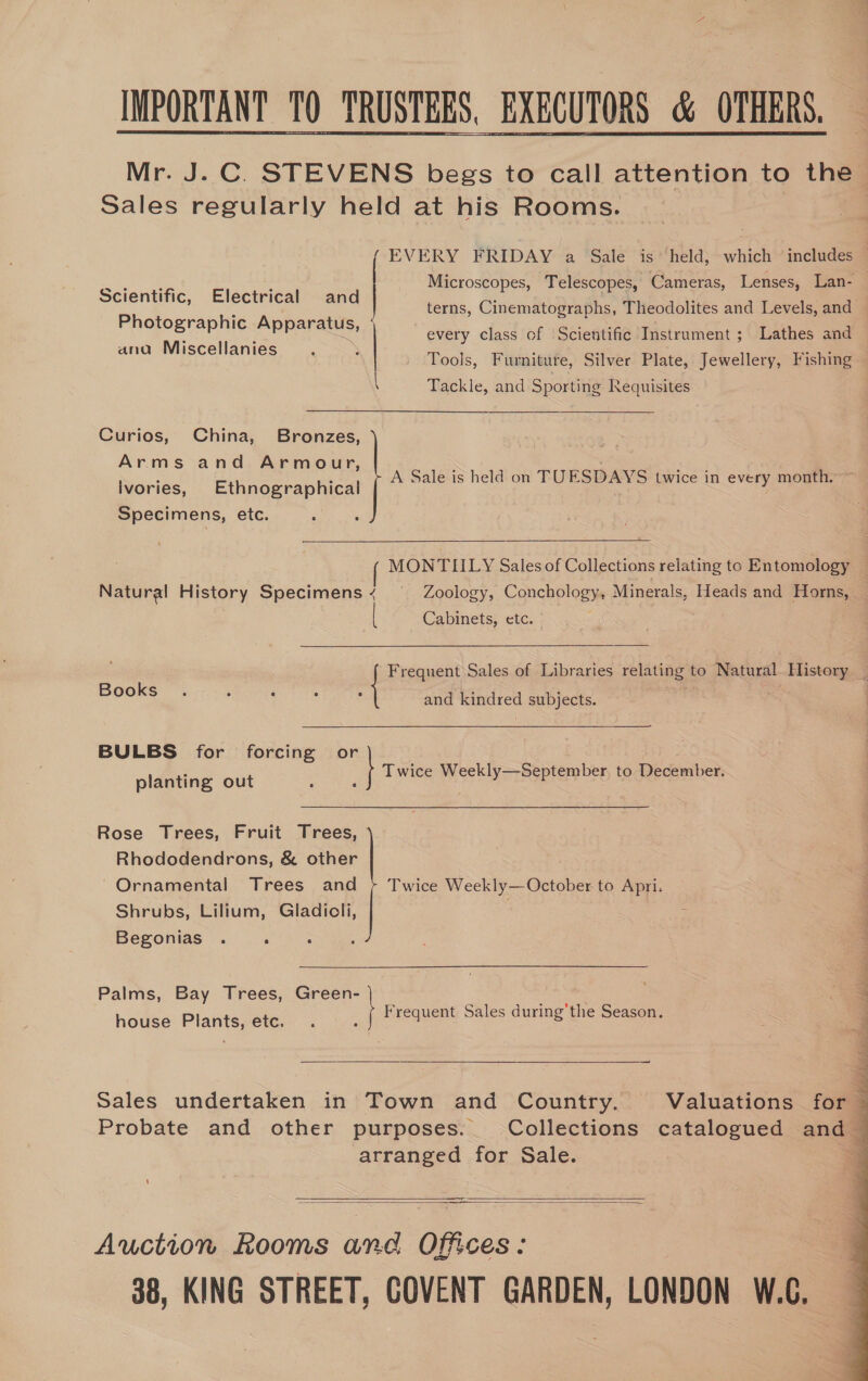 IMPORTANT TQ TRUSTEES, EXECUTORS &amp; OTHERS. Mr. J.C. STEVENS begs to call attention to the Sales regularly held at his Rooms.  EVERY FRIDAY a Sale is’ held, which includes — ah, oe Microscopes, Telescopes, Cameras, Lenses, Lan- Scientific, Electrical and ome oa 4 : | Bi ckna canis cae ems terns, Cinematographs, Theodolites and Levels, and . fj ie : PE x every class of Scientific Instrument; Lathes and esl SYvkruagiice &gt;  : Tools, Furniture, Silver Plate, Jewellery, Fishing Tackle, and Sporting Requisites Curios, China, Bronzes, Arms and Armour, ivories, Ethnographical Specimens, etc. A Sale is held on TUESDAYS twice in every month. ~  MONTIILY Sales of Collections relating to Entomology ~ Natural History Specimens ~ Zoology, Conchology, Minerals, Heads and Horns, Cabinets, etc. Ran emer hy Sales of Libraries relating: to Natural. History _ Books and kindred Wee ee BULBS for fideiom vhieodi nated pe aca or : Twice Weekly—September, to December. planting out Rhododendrons, &amp; other Ornamental Trees and Shrubs, Lilium, Gladicli, Begonias . : Twice Weekly—October to Apri. Palms, Bay Trees, Green- house Plants, etc. jeen Sales during'the Season. Rose Trees, Fruit a   Sales undertaken in Town and Country. Valuations for Probate and other purposes. Collections catalogued and - arranged for Sale. 3   Auction Rooms and Offices: 38, KING STREET, COVENT GARDEN, LONDON W.C.