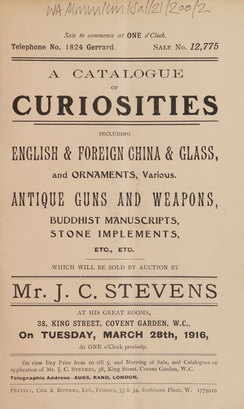 WE-MIVWWAIM) IG ALLE [LZ 9O PR Sale to commence at ONE o’ Clock. Telephone No. 1824 Gerrard. SALE No. 12,775   A CATALOGU E CURIOSITIES INCLUDING ENGLISH &amp; FOREIGN CHINA &amp; GLASS, and ORNAMENTS, Various. ANTIQUE GUNS AND WEAPONS. BUDDHIST MANUSCRIPTS, STONE IMPLEMENTS, ETC. 5 ETC. WHICH WILL BE SOLD BY AUCTION BY Mr. J. C. STEVENS AT HIS GREAT ROOMS, 38, KING STREET, COVENT GARDEN, W.C., On TUESDAY, MARCH 28th, 1916, At ONE o’Clock precisely.     On view Day Prior from io till 5, and Morning of Sale, and Catalogues on application of Mr. J. C. STEVENS, 38, King Street, Covent Garden, W.C. Telegraphic Address—AUKS, RAND, LONDON. a ee Pertirr, Cox &amp; Bowers, Ltd., Printers, 33 &amp; 34, Kathbone Place, W. 1779216