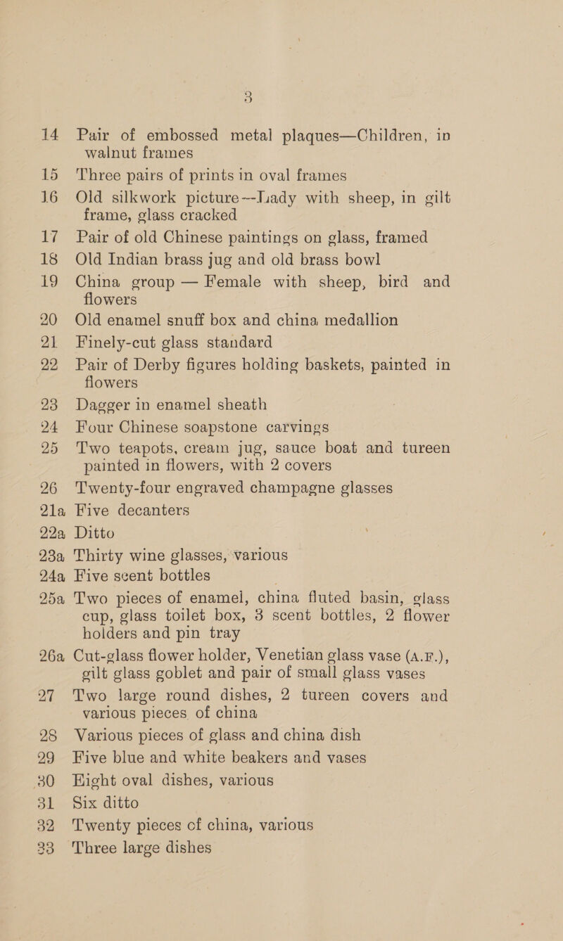 14 15 16 17 18 19 21 22 23 24 25 26 21a 22a 23a 24a, 25a 26a 3 Pair of embossed metal plaques—Children, in walnut frames Three pairs of prints in oval frames Old silkwork picture~-luady with sheep, in gilt frame, glass cracked Pair of old Chinese paintings on glass, framed Old Indian brass jug and old brass bowl China group — Female with sheep, bird and flowers Old enamel snuff box and china medallion Finely-cut glass standard Pair of Derby figures holding baskets, painted in flowers Dagger in enamel sheath Four Chinese soapstone carvings Two teapots, cream jug, sauce boat and tureen painted in flowers, with 2 covers Twenty-four engraved champagne glasses Five decanters Ditto Thirty wine glasses, various Five scent bottles Two pieces of enamel, china fluted basin, glass cup, glass toilet box, 3 scent bottles, 2 flower holders and pin tray Cut-glass flower holder, Venetian glass vase (a.F.), silt glass goblet and pair of small glass vases Two large round dishes, 2 tureen covers and various pieces of china Various pieces of glass and china dish Five blue and white beakers and vases Eight oval dishes, various Six ditto Twenty pieces cf china, various Three large dishes