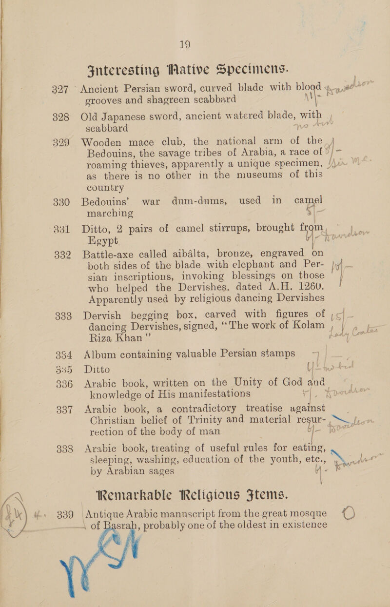 1 Snteresting Wative Specimens. 327 Ancient Persian sword, curved blade with bload x nee erooves and shagreen scabbard \ \-% s 3828 Old Japanese sword, ancient watered blade, vay scabbard vb 329 Wooden mace club, the national arm of the_) Bedouins, the savage tribes of Arabia, a race of ©/- roaming thieves, apparently a unique specimen, Yn ' as there is no other in the museums of this country 330 Bedouins’ war dum-dums, used in a marching 831 Ditto, 2 pairs of camel stirrups, brought tq, Keypt 332 Battle-axe called aibalta, bronze, engraved on both sides of the blade with elephant and Per- }iy) sian inscriptions, invoking blessings on those } who helped the Dervishes, dated A.H. 1260. | Apparently used by religious dancing Dervishes 333 Dervish begging box, carved with figures of ye dancing Dervishes, signed, ‘‘ The work of Kolam Aa = tea Riza Khan ”’ Rady Lars 354 Album containing valuable Persian stamps ~ | aso. Ditto ia he 336 Arabic book, written on the Unity of — and. knowledge of His manifestations ae 3387 Arabic book, a contradictory treatise eateee: | Christian belief of Trinity and material resur- Pp A rection of the body of man a 338 Arabic book, treating of useful rules for eating, sleeping, washing, education of the youth, etc., et as by Arabian sages i ™ Kemarkable Religious Ftems. ' 339 fe ee Arabic manuscript from the great mosque {) ; \ of Ba srab, pereny one of the oldest in existence 