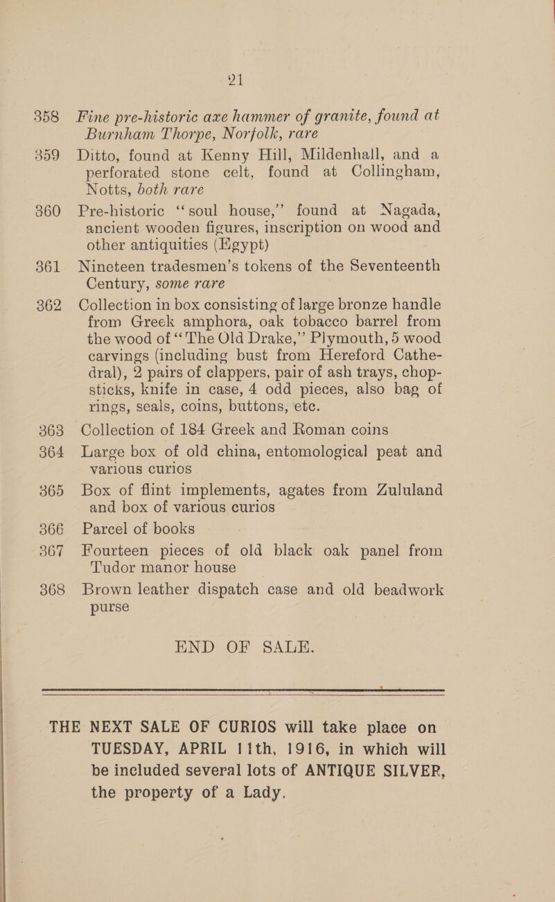 358 559 360 361 862 363 364 365 366 567 368 Zh Fine pre-historic axe hammer of granite, found at Burnham Thorpe, Norfolk, rare Ditto, found at Kenny Hill, Mildenhall, and a perforated stone celt, found at Collingham, Notts, both rare Pre-historic ‘‘soul house,” found at Nagada, ancient wooden figures, inscription on wood and other antiquities (Hgypt) Nineteen tradesmen’s tokens of the Seventeenth Century, some rare Collection in box consisting of large bronze handle from Greek amphora, oak tobacco barrel from the wood of ‘‘ The Old Drake,” Plymouth, 5 wood carvings (including bust from Hereford Cathe- dral), 2 pairs of clappers, pair of ash trays, chop- sticks, knife in case, 4 odd pieces, also bag of rings, seals, coins, buttons, etc. Collection of 184 Greek and Roman coins Large box of old china, entomological peat and various curios Box of flint implements, agates from Zululand and box of various curios Parcel of books Fourteen pieces of old black oak panel from Tudor manor house Brown leather dispatch case and old beadwork purse END OF SALE. =   TUESDAY, APRIL 11th, 1916, in which will be included several lots of ANTIQUE SILVER, the property of a Lady.