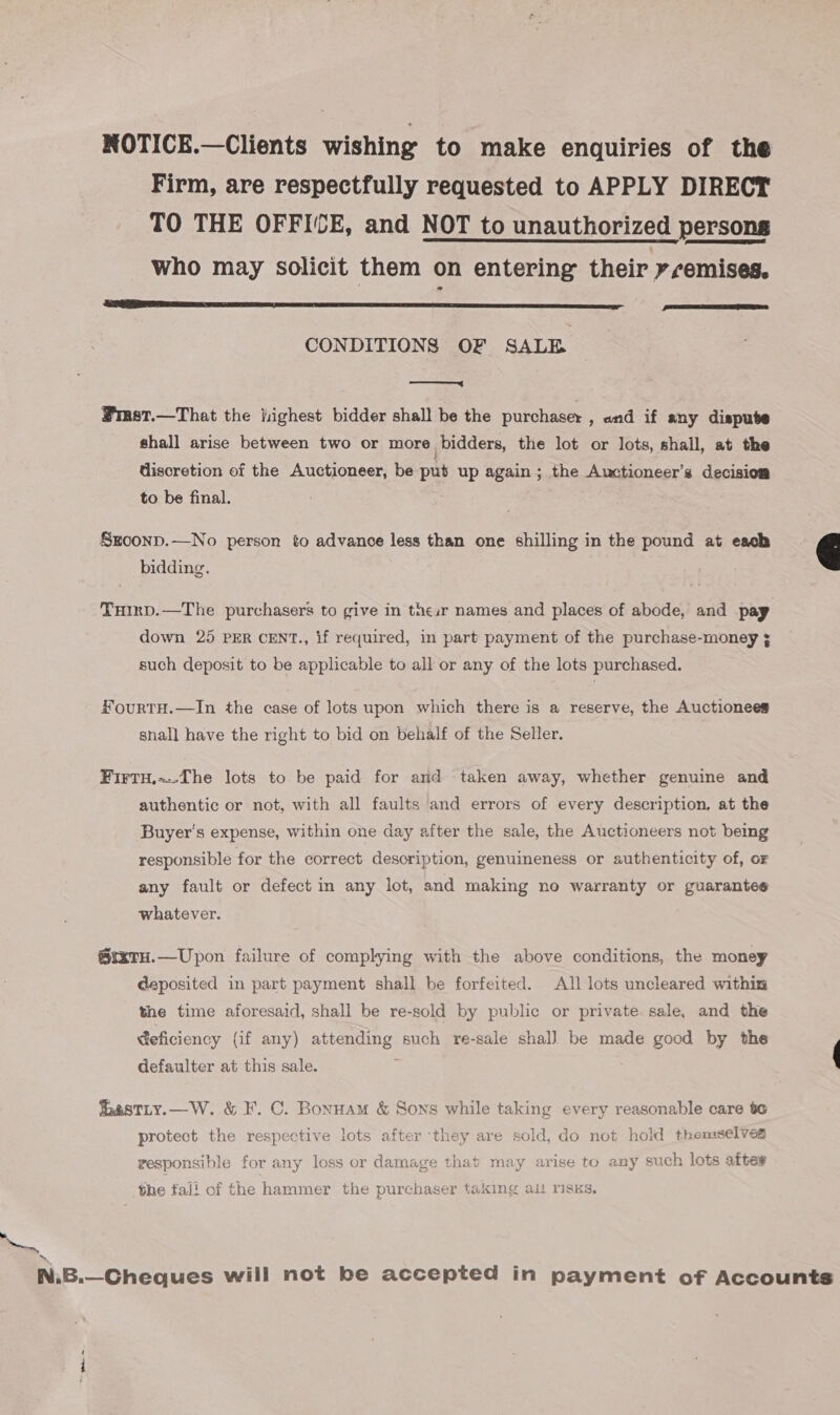 NOTICE.—Clients wishing to make enquiries of the Firm, are respectfully requested to APPLY DIRECT TO THE OFFICE, and NOT to unauthorized persons who may solicit them on entering their yremises. SSE IS SAR er ra a aT fPIC EE EEE CT EIS RESEDA BER ENE  CONDITIONS OF SALE ey ¥rast.—That the jighest bidder shall be the purchaser , and if any dispute shall arise between two or more bidders, the lot or lots, shall, at the discretion of the Auctioneer, be put up again; the Auctioneer’s decision to be final. Sroonp.—No person to advance less than one shilling in the pound at each bidding.  TuHirp.—The purchasers to give in theszr names and places of abode, and pay down 25 PER CENT., if required, in part payment of the purchase-money ¢ such deposit to be applicable to all or any of the lots purchased. HourtH.—In the case of lots upon which there is a reserve, the Auctionees snall have the right to bid on behalf of the Seller. Firtu,~The lots to be paid for ard taken away, whether genuine and authentic or not, with all faults and errors of every description, at the Buyer's expense, within one day after the sale, the Auctioneers not being responsible for the correct description, genuineness or authenticity of, or any fault or defect in any lot, and making no warranty or guarantee whatever. 6rxru.—Upon failure of complying with the above conditions, the money deposited in part payment shall be forfeited. All lots uncleared within the time aforesaid, shall be re-sold by public or private sale, and the Geficiency (if any) attending such re-sale shal) be made good by the defaulter at this sale. ; astLty.—W. &amp; F. C. Bonnam &amp; Sons while taking every reasonable care te protect the respective lots after ‘they are sold, do not hold themselves responsible for any loss or damage that may arise to any such lots aftes the fali of the hammer the purchaser taking alt risks, &gt;. m7, N.B.—Cheques will not be accepted in payment of Accounts