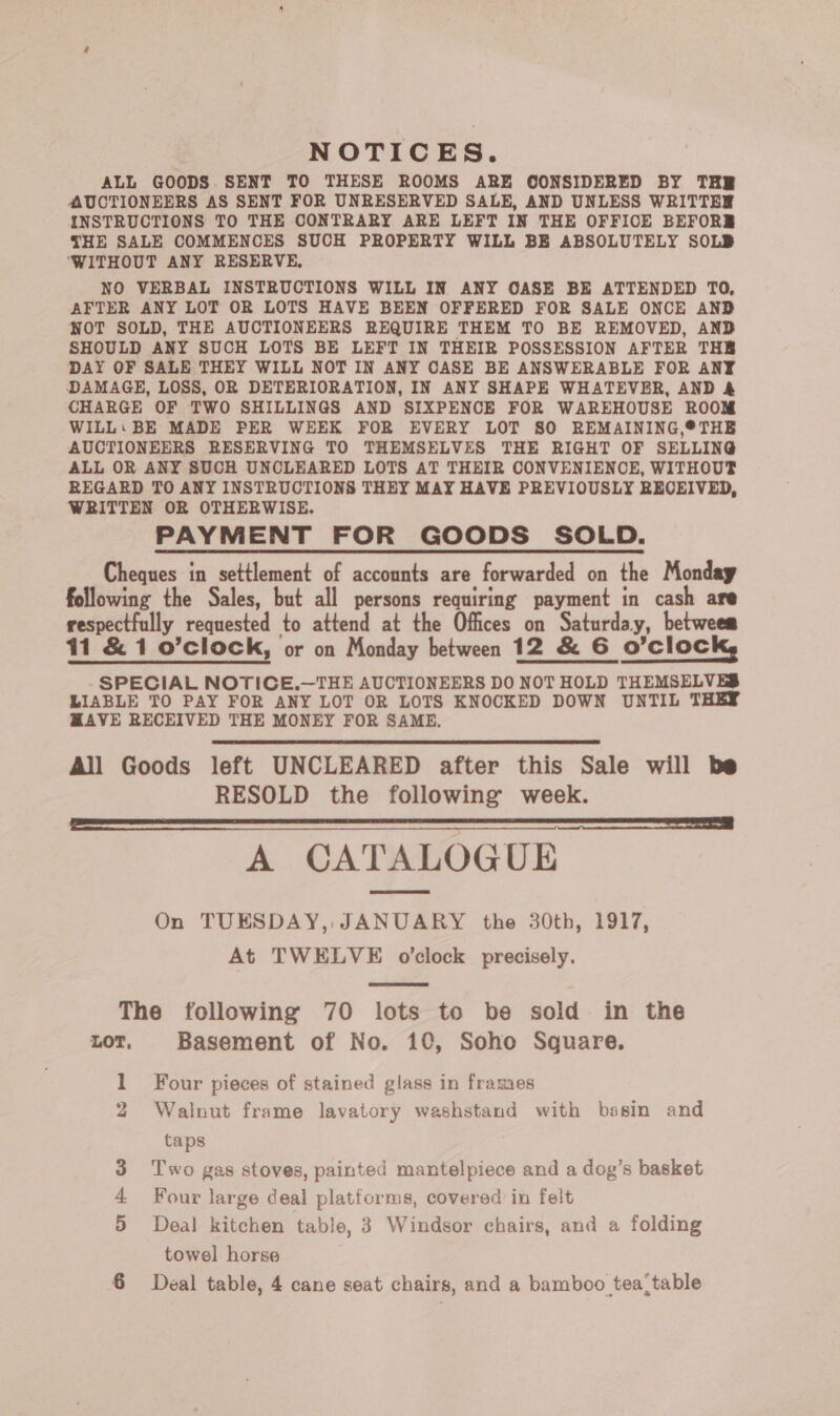 NOTICES. ALL GOODS SENT TO THESE ROOMS ARE CONSIDERED BY THE AUCTIONEERS AS SENT FOR UNRESERVED SALE, AND UNLESS WRITTER INSTRUCTIONS TO THE CONTRARY ARE LEFT IN THE OFFICE BEFORE THE SALE COMMENCES SUCH PROPERTY WILL BE ABSOLUTELY SOLB ‘WITHOUT ANY RESERVE, NO VERBAL INSTRUCTIONS WILL IN ANY OASE BE ATTENDED TO, AFTER ANY LOT OR LOTS HAVE BEEN OFFERED FOR SALE ONCE AND NOT SOLD, THE AUCTIONEERS REQUIRE THEM TO BE REMOVED, AND SHOULD ANY SUCH LOTS BE LEFT IN THEIR POSSESSION AFTER THE DAY OF SALE THEY WILL NOT IN ANY CASE BE ANSWERABLE FOR ANY DAMAGE, LOSS, OR DETERIORATION, IN ANY SHAPE WHATEVER, AND &amp; CHARGE OF TWO SHILLINGS AND SIXPENCE FOR WAREHOUSE ROOM WILL: BE MADE PER WEEK FOR EVERY LOT 80 REMAINING,®THE AUCTIONEERS RESERVING TO THEMSELVES THE RIGHT OF SELLING ALL OR ANY SUCH UNCLEARED LOTS AT THEIR CONVENIENCE, WITHOUT REGARD TO ANY INSTRUCTIONS THEY MAY HAVE PREVIOUSLY RECEIVED, WRITTEN OR OTHERWISE. PAYMENT FOR GOODS SOLD. Cheques in settlement of accounts are forwarded on the Monday following the Sales, but all persons requiring payment in cash are respectfully requested to attend at the Offices on Saturday, betwees 11 &amp; 1 o’clock, or on Monday between 12 &amp; 6 O'clock, -SPECIAL NOTICE.—THE AUCTIONEERS DO NOT HOLD THEMSELVES LIABLE TO PAY FOR ANY LOT OR LOTS KNOCKED DOWN UNTIL THEY HAVE RECEIVED THE MONEY FOR SAME. All Goods left UNCLEARED after this Sale will be RESOLD the following week. a | A CATALOGUE On TUESDAY, JANUARY the 30th, 1917, At TWELVE o'clock precisely.   The following 70 lots to be sold in the LOT, Basement of No. 10, Soho Square. 1 Four pieces of stained glass in frames 2 Walnut frame lavatory washstand with basin and taps Two gas stoves, painted mantelpiece and a dog’s basket Four large deal platforms, covered in felt 5 Deal kitchen table, 3 Windsor chairs, and a folding towel horse H ©9