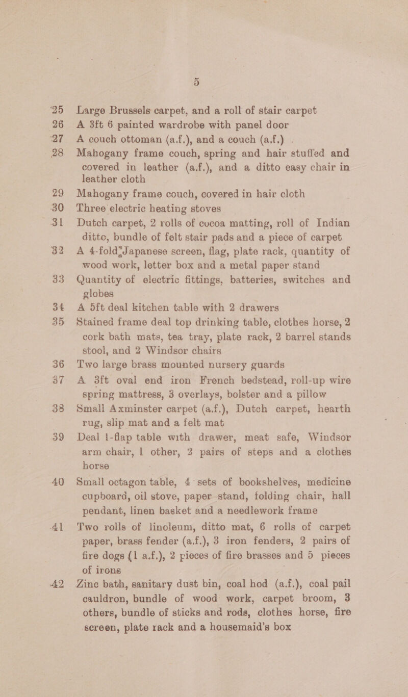 25 26 ‘27 28 29 30 3l 32 33 34 35 36 38 39 40 41 42 5 Large Brussels carpet, and a roll of stair carpet A 3ft 6 painted wardrobe with panel door A couch ottoman (a.f.), and a couch (a,f.) . Mahogany frame couch, spring and hair stuffed and covered in leather (a.f.), and a ditto easy chair in leather cloth Mahogany frame couch, covered in hair cloth Three electric heating stoves Dutch carpet, 2 rolls of cucoa matting, roll of Indian ditto, bundle of felt stair pads and a piece of carpet A 4-fold* Japanese screen, flag, plate rack, quantity of wood work, letter box and a metal paper stand Quantity of electric fittings, batteries, switches and globes A 5ft deal kitchen table with 2 drawers Stained frame deal top drinking table, clothes horse, 2 cork bath mats, tea tray, plate rack, 2 barrel stands stool, and 2 Windsor chairs Two large brass mounted nursery guards A 3ft oval end iron French bedstead, roll-up wire spring mattress, 3 overlays, bolster and a pillow Small Axminster carpet (a.f.), Dutch carpet, hearth rug, slip mat and a felt mat Deal 1-flap table with drawer, meat safe, Windsor arm chair, | other, 2 pairs of steps and a clothes horse Small octagon table, 4 sets of bookshelves, medicine cupboard, oil stove, paper stand, folding chair, hall pendant, linen basket and a needlework frame Two rolls of linoleum, ditto mat, 6 rolls of carpet paper, brass fender (a.f.), 3 iron fenders, 2 pairs of fire dogs {1 a.f.), 2 pieces of fire brasses and 5 pieces of irons cauldron, bundle of wood work, carpet broom, 3 others, bundle of sticks and rods, clothes horse, fire screen, plate rack and a housemaid’s box