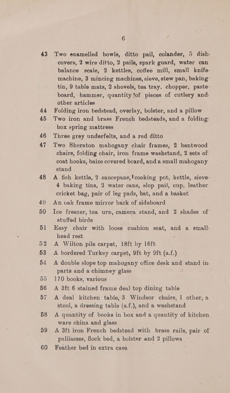 43 Ag 45 46 47 48 49 50 51 52 53 54 5D 56 57 58 59 60 6 i ea Two enamelled bowls, ditto pail, colander, 5 dish covers, 2 wire ditto, 2 pails, spark guard, water can balance scale, 2 kettles, coffee mill, small knife machine, 3 mincing machines, sieve, stew pan, baking: tin, 9 table mats, 2 shovels, tea tray. chopper, paste- board, hammer, quantity Jof pieces of cutlery and: other articles Folding iron bedstead, overlay, bolster, and a pillow Two iron and brass French bedsteads, and a folding: box spring mattress Three grey underfelts, and a red ditto Two Sheraton mahogany chair frames, 2 bentwood chairs, folding chair, iron frame washstand, 2 sets of coat hooks, baize covered board, and a small mahogany stand A fish kettle, 2 saucepans,!cooking pot, kettle, sieve: 4 baking tins, 2 water cans, slop pail, cup, leather cricket bag, pair of leg pads, bat, and a basket An vak frame mirror back of sideboard Ice freezer, tea urn, camera stand, and 2 shades of stuffed birds Easy chair with loose cushion seat, and a small: head rest A Wilton pile carpet, 18ft by 16ft A bordered Turkey carpet, 9ft by 9ft (a.f.) A double slope top mahogany office desk and stand in: parts and a chimney glass 170 books, various A 3ft 6 stained frame deal top dining table A deal kitchen table, 3 Windsor chairs, | other, a stool, a dressing table (a.f.), and a washstand A quantity of books in box anda quantity of kitchen ware china and glass A 3ft iron French bedstead with brass rails, pair of palliasses, flock bed, a bolster and 2 pillows Feather bed in extra case |