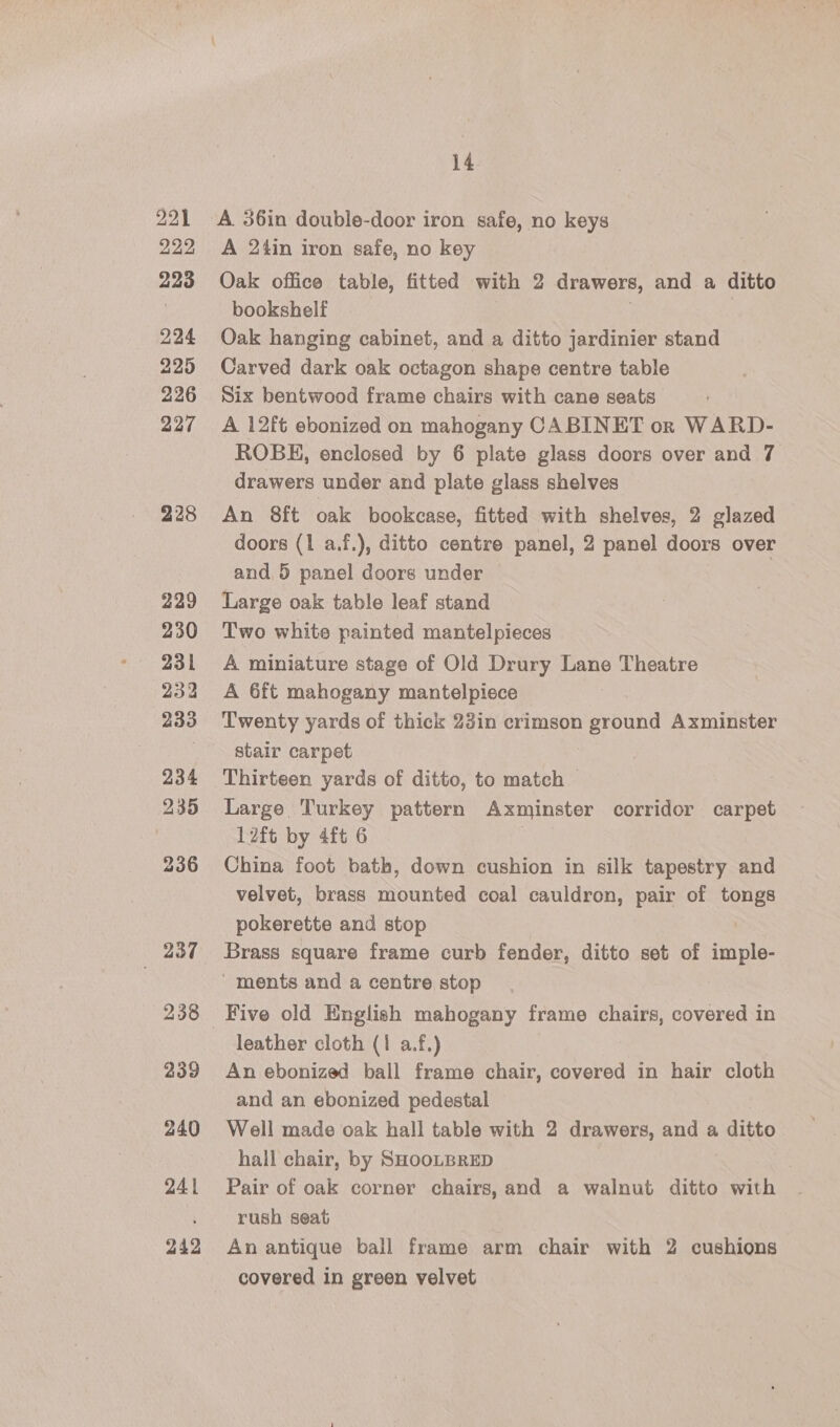 221 222 223 224 225 226 227 228 229 230 231 232 233 234 235 — 237 238 239 240 241 242 14 A 24in iron safe, no key Oak office table, fitted with 2 drawers, and a ditto bookshelf Oak hanging cabinet, and a ditto jardinier stand Carved dark oak octagon shape centre table Six bentwood frame chairs with cane seats A 12ft ebonized on mahogany CABINET or WARD- ROBE, enclosed by 6 plate glass doors over and 7 drawers under and plate glass shelves An 8ft oak bookcase, fitted with shelves, 2 glazed doors (1 a.f.), ditto centre panel, 2 panel doors over and 5 panel doors under Large oak table leaf stand Two white painted mantelpieces A miniature stage of Old Drury Lane Theatre A 6ft mahogany mantelpiece Twenty yards of thick 23in crimson ground Axminster stair carpet Thirteen yards of ditto, to match Large Turkey pattern Axminster corridor carpet 12ft by 4ft 6 China foot bath, down cushion in silk tapestry and velvet, brass mounted coal cauldron, pair of tongs pokerette and stop / Brass square frame curb fender, ditto set of imple- ' ments and a centre stop Five old English mahogany frame chairs, covered in leather cloth (1 a.f.) An ebonized ball frame chair, covered in hair cloth and an ebonized pedestal Well made oak hall table with 2 drawers, a a me uEC hall chair, by SHOOLBRED Pair of oak corner chairs, and a walnut ditto with rush seat An antique bail frame arm chair with 2 cushions covered in green velvet