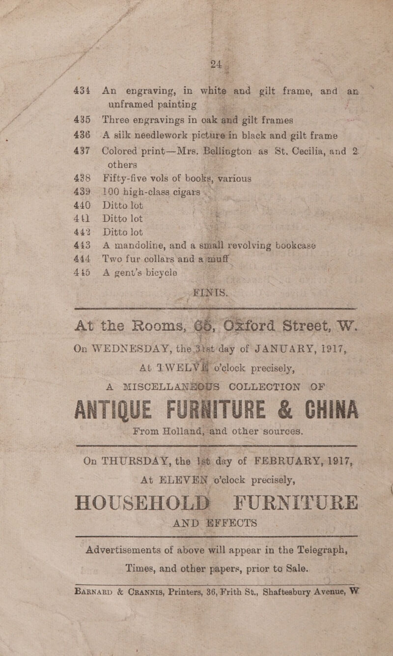 a 434 An engraving, in white and gilt frame, and say e unframed painting ae ma ~ 435 ‘Three engravings in oak and gilt frames 436 .A silk needlework pic cture in black and gilt frame 437 Colored print—Mrs. vero as St, Cecilia, and 2 others 438 Fifty-five vols of books, various 439. 100 high-class eupare 440 Ditto lot eee 4t1 Ditto lot- is ae 442 Ditto lot ie 443 A mandoline, and a stall revolving Bebicass 444 Two fur collars and a muff 4:5 A gent’s bicycle fo ea 3   At the Rooms, ¢ On WEDNESDAY, the. Sit day of JANUARY, 1917, At IWELY A MISCELLANS 01   o'clock precisely, — JS COLLECTION OF ANTIQUE FURNITURE &amp; GHINA bee rom Holland, “and other sources.  On THURSDAY, the Ist day of FEBRUARY, 1917, — At ELEVEN ‘o'clock precisely, HOUSEHOLD FURNITURE , AND EFFECTS  Advertisements of above will appear in the Telegraph, Times, and other papers, prior to Sale.. BagNarb &amp; CRANNIS, Printers, 36, Frith St., Shaftesbury Avenue, W