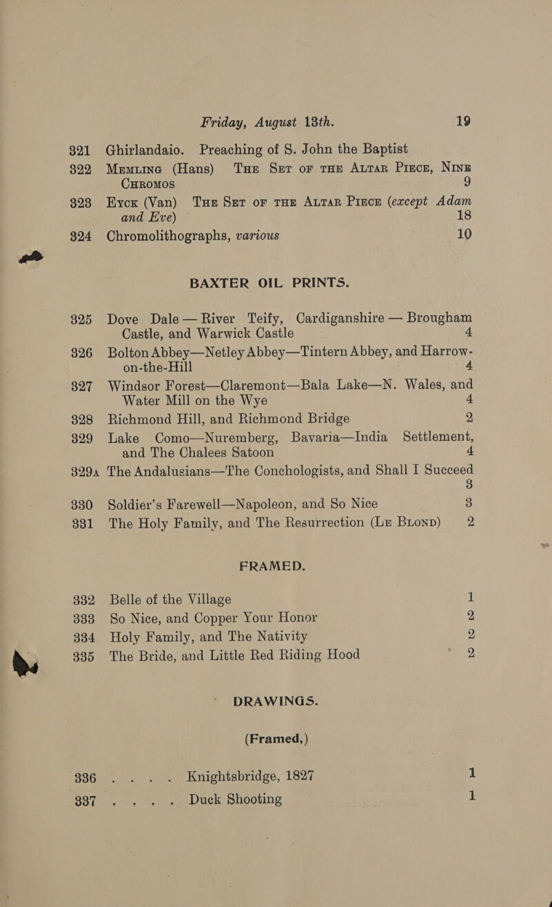 321 322 823 324 325 326 327 328 329 Friday, August 18th. 19 Ghirlandaio. Preaching of 8. John the Baptist Memiuinc (Hans) Tue Ser or tHe Attar Pisce, Ning CHROMOS | 9 Eycx (Van) Tue Szr or tue Arar Piece (except Adam and Hive) ~ 1 Chromolithographs, various 10 BAXTER OIL PRINTS. Dove Dale— River Teify, Cardiganshire — Brougham Castle, and Warwick Castle 4 Bolton Abbey—Netley Abbey—Tintern Abbey, and Harrow- on-the-Hill 4 Windsor Forest—Claremont—Bala Lake—N. Wales, oe Water Mill on the Wye Richmond Hill, and Richmond Bridge , Lake Como—Nuremberg, Bavaria—India Settlement, and The Chalees Satoon cf 329, The Andalusians—The Conchologists, and Shall I Succeed 3 Soldier’s Farewell—Napoleon, and So Nice 3 330 331 332 333 334 335 336 337 The Holy Family, and The Resurrection (Lr Bronp) 2 FRAMED. Belle of the Village So Nice, and Copper Your Honor Holy Family, and The Nativity The Bride, and Little Red Riding Hood Do bp Ww eH DRAWINGS. (Framed, ) Knightsbridge, 1827 1 Duck Shooting