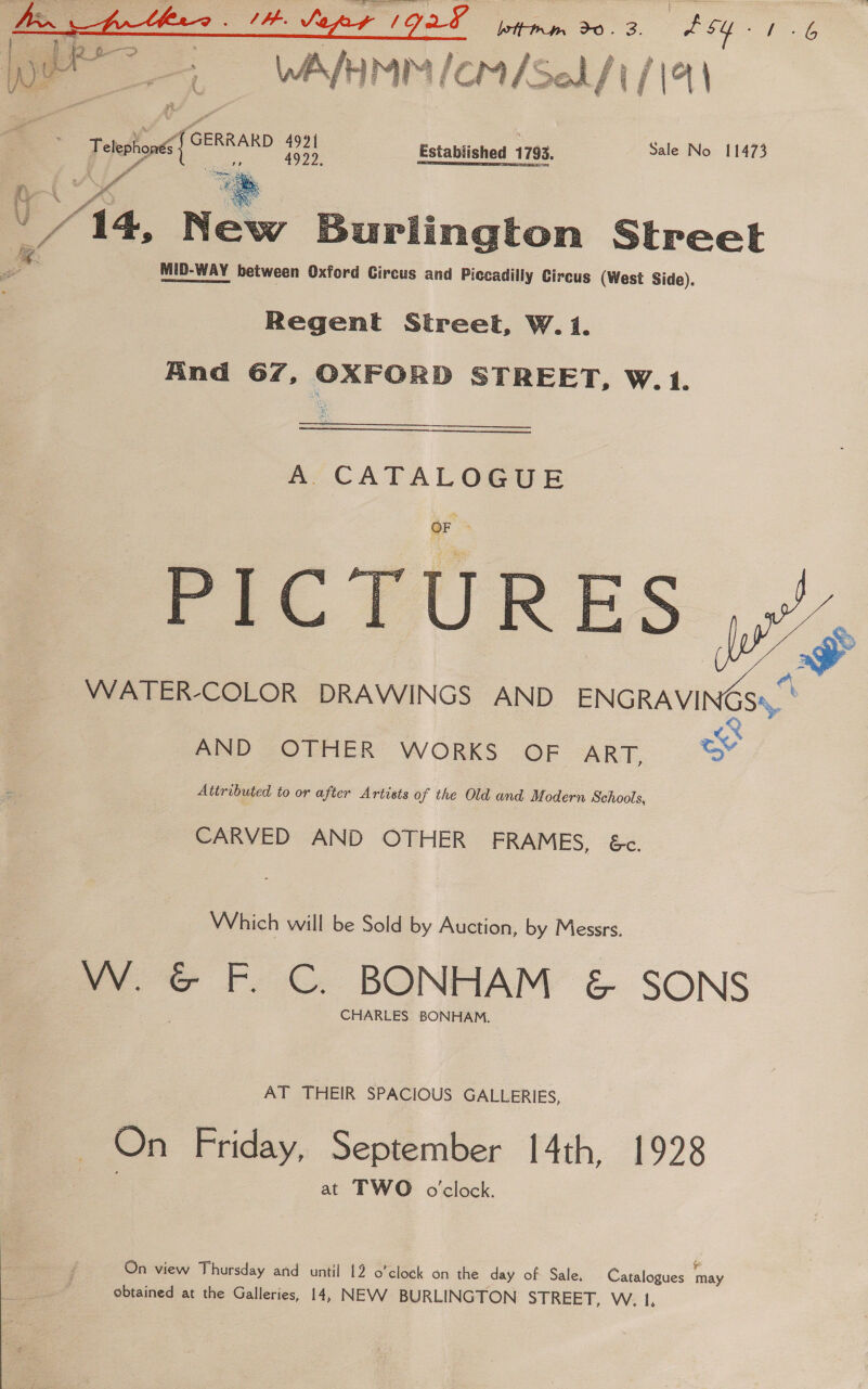 a WAM lcm/Self ich  Telephone pig: ee Established 1793. Sale No 11473 oe.  ‘4, New Burlington Street MID-WAY between Oxford Circus and Piccadilly Circus (West Side). Regent Street, W.i. Find 67, OXFORD STREET, W.1. A CATALOGUE PICTURES ,y’, ~~ WATER-COLOR DRAWINGS AND ENGRAVINGS®, \ Bs  AND ~O THER WORKS OF -ART, Attributed to or after Artists of the Old and Modern Schools, CARVED AND OTHER FRAMES, 6&amp;c. Which will be Sold by Auction, by Messrs. VW. ” F. C. BONHAM &amp; SONS CHARLES BONHAM. AT THEIR SPACIOUS GALLERIES, On Friday, September 14th, 1928 at TWO o'clock. On view Thursday and until 12 o’cloek on the day of Sale. Catalogues may obtained at the Galleries, 14, NEVV BURLINGTON STREET, W. 1.