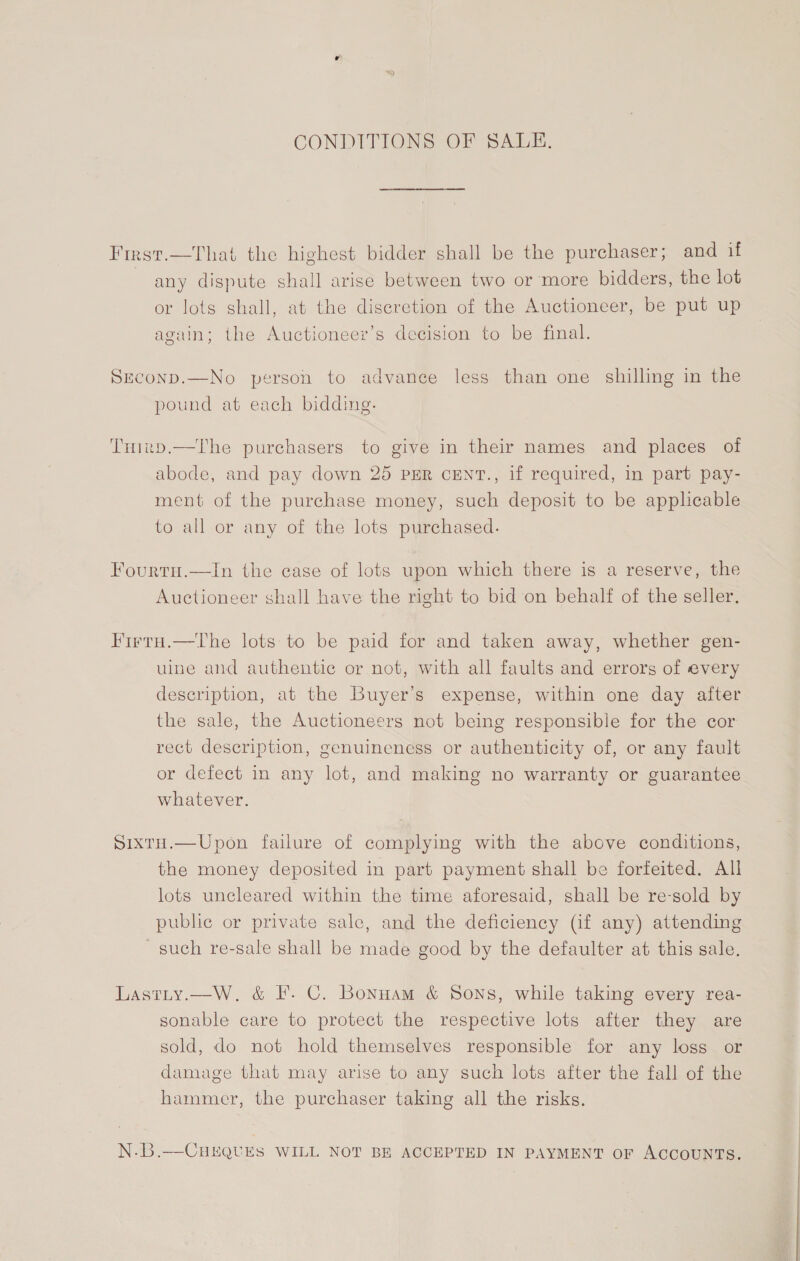 CONDITIONS OF SALE. First.—That the highest bidder shall be the purchaser; and if any dispute shall arise between two or more bidders, the lot or lots shall, at the discretion of the Auctioneer, be put up again; the Auctioneer’s decision to be final. Seconp.—No person to advance less than one shilling in the pound at each bidding. Tuirp.—The purchasers to give in their names and places of abode, and pay down 25 PER cENT., if required, in part pay- ment of the purchase money, such deposit to be applicable to all or any of the lots purchased. Fourtu.—In the case of lots upon which there is a reserve, the Auctioneer shall have the right to bid on behalf of the seller, Firtu.—The lots:to be paid for and taken away, whether gen- uine and authentic or not, with all faults and errors of every description, at the Buyer’s expense, within one day after the sale, the Auctioneers not being responsible for the cor rect description, genuineness or authenticity of, or any fault or defect in any lot, and making no warranty or guarantee whatever. Sixtu.—Upon failure of complying with the above conditions, the money deposited in part payment shall be forfeited. All lots uncleared within the time aforesaid, shall be resold by public or private sale, and the deficiency (if any) attending — such re-sale shall be made good by the defaulter at this sale. Lastty.—W. &amp; IF. C. Bonnam &amp; Sons, while taking every rea- sonable care to protect the respective lots after they are sold, do not hold themselves responsible for any loss or damage that may arise to any such lots after the fall of the hammer, the purchaser taking all the risks. N.B.—CHEQUES WILL NOT BE ACCEPTED IN PAYMENT oF ACCOUNTS.