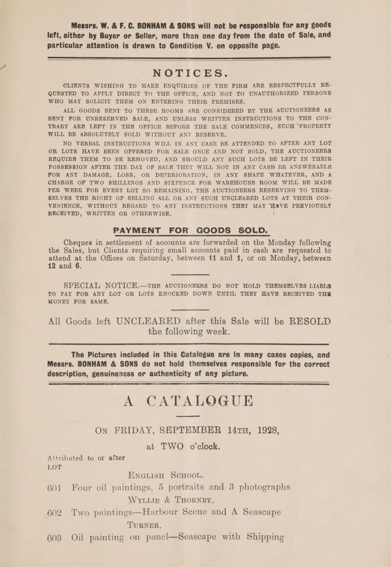 Messrs. W. &amp; F. GC. BONHAM &amp; SONS will not be responsible for any goods left, either by Buyer or Seller, more than one day from the date of Sale, and particular attention is drawn to Condition V. on opposite page.    NOTICES. CLIENTS WISHING TO MAKE ENQUIRIES OF THE FIRM ARE RESPECTFULLY RE- QUESTED TO APPLY DIRECT TO THE OFFICE, AND NOT TO UNAUTHORIZED PERSONS WHO MAY SOLICIT THEM ON ENTERING THEIR PREMISES. ALL GOODS SENT TO THESE ROOMS ARE CONSIDERED BY THE AUCTIONEERS AS SENT FOR UNRESERVED SALE, AND UNLESS WRITTEN INSTRUCTIONS TO THE CON- TRARY ARE LEFT IN THE OFFICE BEFORE THE SALE COMMENCES, SUCH “PROPERTY WILL BE ABSOLUTELY SOLD WITHOUT ANY RESERVE. NO VERBAL INSTRUCTIONS WILL IN ANY CASE BE ATTENDED TO AFTER ANY LOT OR LOTS HAVE BEEN OFFERED FOR SALE ONCE AND NOT SOLD, THE AUCTIONEERS REQUIRE THEM TO BE REMOVED, AND SHOULD ANY SUCH LOTS BE LEFT IN THEIR POSSESSION AFTER THE DAY OF SALE THEY WILL NOT IN ANY CASH BE ANSWERABLE FOR ANY DAMAGE, LOSS, OR DETERIORATION, IN ANY SHAPE WHATEVER, AND A CHARGE OF TWO SHILLINGS AND SIXPENCE FOR WAREHOUSE ROOM WILL BE MADE PER WEEK FOR EVERY LOT SO REMAINING, THE AUCTIONEERS RESERVING TO THEM- SELVES THE RIGHT OF SELLING ALL OR ANY SUCH UNCLEARED LOTS AT THEIR CON- VENIENCE, WITHOUT REGARD TO ANY INSTRUCTIONS THEY MAY “HAVE PREVIOUSLY RECEIVED, WRITTEN OR OTHERWISE. PAYMENT FOR GOODS SOLD. Cheques in settlement of accounts are forwarded on the Monday following the Sales, but Clients requiring small accounts paid in cash are requested to attend at the Offices on Saturday, between 114 and 1, or on Monday, between 12 and 6. SPECIAL NOTICE.—tTHE AUCTIONEERS DO NOT HOLD THEMSELVES LIABLR TO PAY FOR ANY LOT OR LOTS KNOCKED DOWN UNTIL THEY HAVE RECEIVED THR MONEY FOR SAME. All Goods left UNCLEARED after this Sale will be RESOLD the following week.  The Pictures included in this Catalogue are in many cases copies, and Messrs. BONHAM &amp; SONS do not hold themselves responsible for the correct description, genuineness or authenticity of any picture.    Attributed to or after Lor ENGLISH SCHOOL. 601 Four oil paintings, 5 portraits and 3 photographs WYLLIin &amp; THORNBY. 602 Two paintings—Harbour Scene and A Seascape TURNER. 603 Oil painting on panel—fSeascape with Shipping