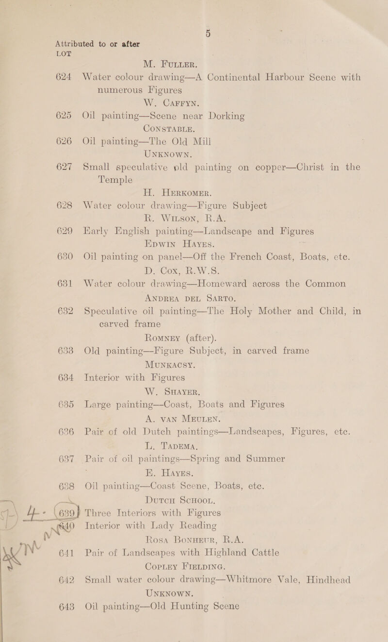 Attributed to or after LOT M. FULLER. 624 Water colour drawing—A Continental Harbour Scene with numerous Figures W. CAFFYN. 625 Oil painting—Scene near Dorking CONSTABLE. 626 Oil painting—The Old Mill UNKNOWN. 627 Small speculative pld painting on copper—Christ in the Temple H. HERKomEr. 628 Water colour drawing—Figure Subject R. Witson, B.A. 629 Early English painting—Landseape and meeures Hpwin Hayes. 630 Oil painting on panel—Off the French Coast, Boats, ete. COX. Tw. 631 Water colour drawing—Homeward across the Common   ANDREA DEL SARTO. 632 Speculative oil painting—The Holy Mother and Child, in carved frame Romyey (after). 633 Old painting—Figure Subject, in carved frame MUNKACSY. 634 Interior with Figures W. SHAYER. 635 Large painting—Coast, Boats and Figures A. vAN MEULEN.  6386 Pai , Hieures, etc. L. TApDEMa. 637 Pair of oil paintings—Spring and Summer . EH. Hayes.  6388 Oil painting—Coast Scene, Boats, ete. DutcH ScHoou. thy (639) Three Interiors with Figures Ne Interior with Lady Reading Rosa Bonusve, R.A. yn 641 Pair of Landscapes with Highland Cattle CopLEy FIELDING. 642 Small water colour drawing—Whitmore Vale, Hindhead UNKNOWN. 643 Oil painting—Old Hunting Scene