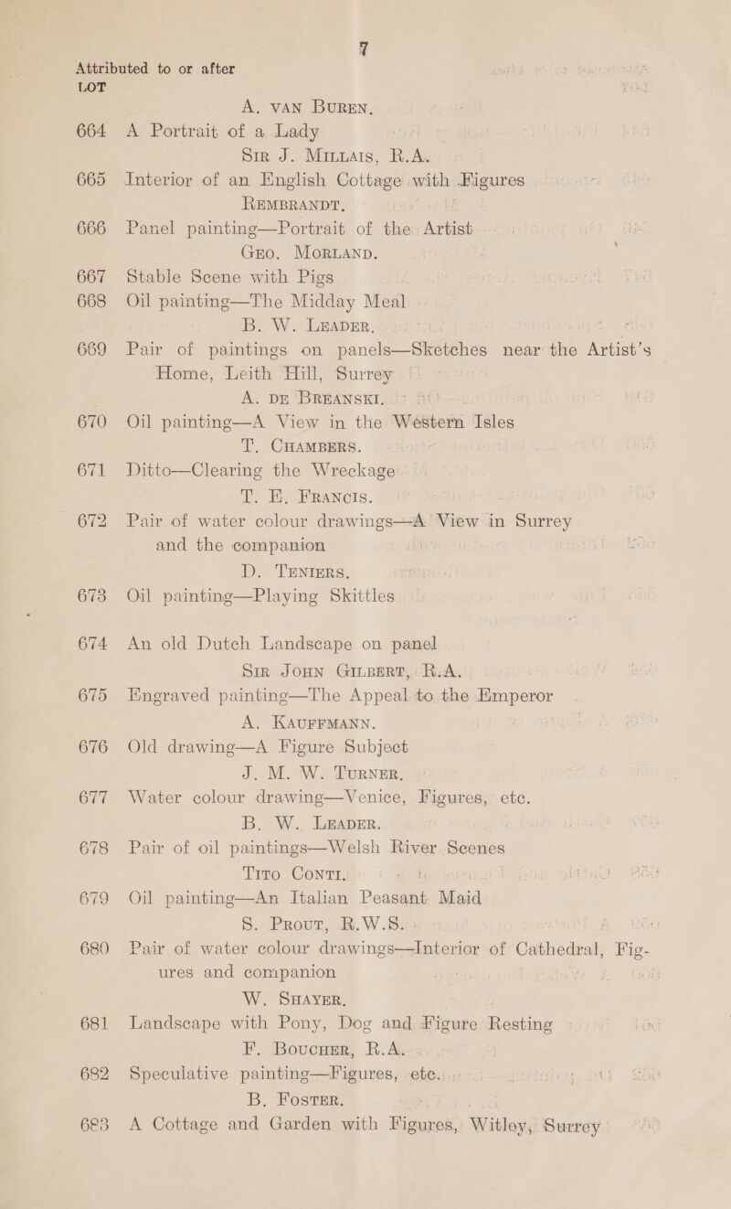 664 665 666 667 668 669 670 671 673 674 675 676 677 678 679 680 681 682 A. VAN BUREN, A Portrait of a Lady Sir J. Minuats, R.A. REMBRANDT, | Panel painting—Portrait of the: ene GEO. MorLANp. Stable Scene with Pigs : Oil painting—The Midday Meal B. W.: LEADER. : Pair of paintings on panels—Sketches near the races Home, Leith Hill, Surrey A. DE BREANSKI,. °° G Oil painting—A View in the WeibetE Isles T. CHAMBERS. Ditto—Clearing the Wreckage E. Be FRANCIS. : Pair of water colour drawings—A. View in ceness and the companion D. TENIERS. Oil painting—Playing Skittles An old Dutch Landscape on panel Sir JOHN GILBERT, R.A... Engraved paintinge—The Appeal to the capa A. KAUFFMANN. Old drawing—A Figure Subject J. M. W. TurNeER, Water colour drawing—Venice, Figures, etc. B. W. L&amp;ADER. : Pair of oil paintings—Welsh River Seenes Trro Conti, Oil ee Italian Donan Maid . Prout, AR. W.S: i Pair of ae oat Te ined eae tee of Gopbedee Fig- ures and companion W. SHAYER. Landscape with Pony, Dog and Figure Resting F. Boucusr, R.A. Speculative painting—Figures, ete... B. Foster. ' A Cottage and Garden with epee. Witley) Surrey