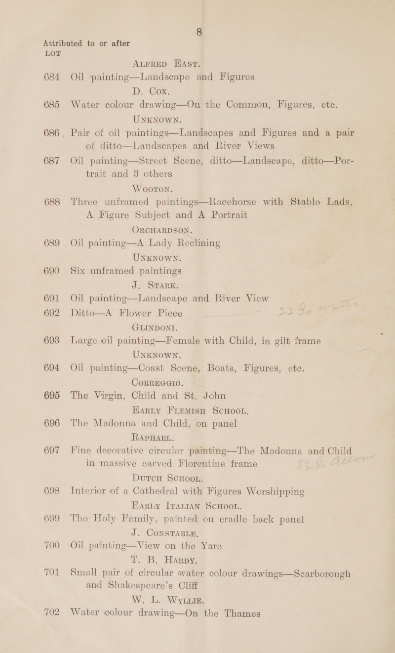 684 685 686 687 688 689 690 691 692 693 694 695 696 697 698 699 700 701 702 ALFRED HAst. Oil ‘painting—Landscape and Figures Ly, Com Water colour drawinge—On the Common, Figures, ete. UNKNOWN. Pair of oil paintings—Landscapes and Figures and a pair of ditto—Landscapes and River Views Oil painting—Street Scene, ditto—Landscape, ditto—Por- trait and 8 others Wooton. Three unframed paintings—Racehorse with Stable Lads, A Figure Subject and A Portrait ORCHARDSON. Oil paintng—A Lady Reclining UNKNOWN. Six unframed paintings J. STARK. Oil painting—Landscape and River View Ditto—A Flower Piece GLINDONI. Large oil painting—Female with Child, in gilt frame UNKNOWN. Oil painting—Coast Scene, Boats, Figures, etc. CORREGGIO. The Virgin, Child and St. John EARLY FLEMISH SCHOOL, The Madonna and Child, on panel RAPHAEL, Fine decorative circular paintine—The Madonna and Child in massive carved Florentine frame DutcH ScHOooL. Interior of a Cathedral with Figures Worshipping Harty ITALIAN SCHOOL. The Holy Family, painted on cradle back panel J. CONSTABLE, Oil painting—View on the Yare 2. BS HARpye Small pair of circular water colour drawings—Scarborough and Shakespeare’s Cliff W. L. Wyuxtie. Water colour drawing—On the Thames