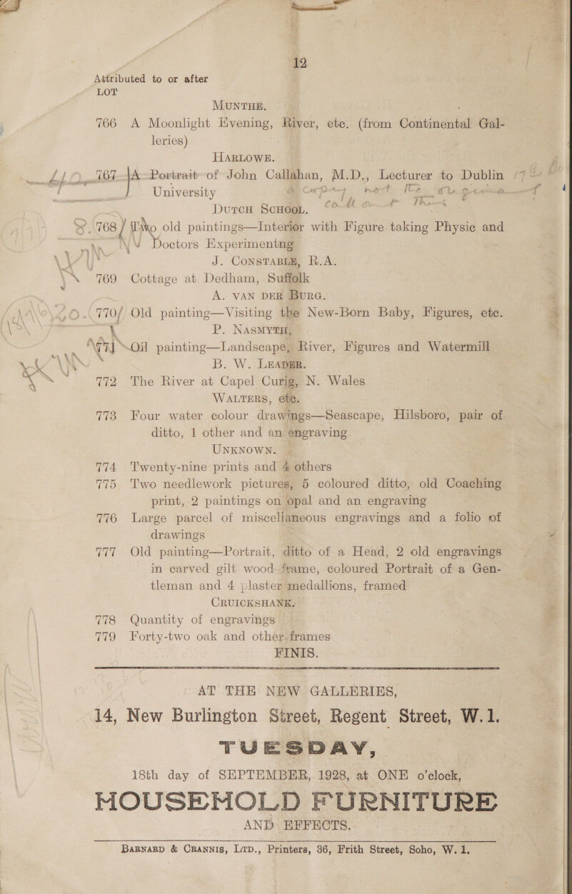 Attributed to or after LOT MUNTHE. 766 A Moonlight Evening, Haver, ete. (from Giciitdetchetial Gal- leries) HARLOWE. University A orpay nat Ce 0 gta Durce Scoudge, ©O“O—* bets . 168 { Co old paintings—Interior with Figure taking Physic and an NY Doctors Hxperimentng . \ J. CONSTABLE, R.A. PA G0 Cottage at Dedham, Suffolk j A. VAN DER Bure. © ..770/ Old painting—Visiting the New-Born Baby, Figures, etc. .@ P) a P. NasMYtH, ee ATi NOil painting—Landscape, River, Figures and Watermill AY \AN - B. W. Leapgr. 4 see 772 The River at Capel Curig, N. Wales WALTERS, ete. 773 Four water colour drawmgs—Seascape, Hilsboro, pair of ditto, 1 other and an engraving UNKNOWN. © 774 Twenty-nine prints and 4 others 775 Two needlework pictures, 5 coloured ditto, old Coaching print, 2 paintings on opal and an engraving 776 Large parcel of miscellaneous engravings and a folio of drawings 777 Old painting—Portrait, ditto of a Head, 2 old engravings in carved gilt wood fvame, coloured Portrait of a Gen- tleman and 4 plaster medallions, framed CRUICKSHANK. 778 Quantity of engravings 779 Forty-two oak and other. frames FINIS.  AT THE NEW GALLERIES, 14, New Burlington Street, Regent Street, W.1. TUESDAY, 18th day of SEPTEMBER, 1928, at ONE o'clock, HOUSEMOLD FURNITURE AND EFFECTS. BABNABD &amp; CRANNIS, LITD., Printers, 36, Frith Street, Soho, W. 1.