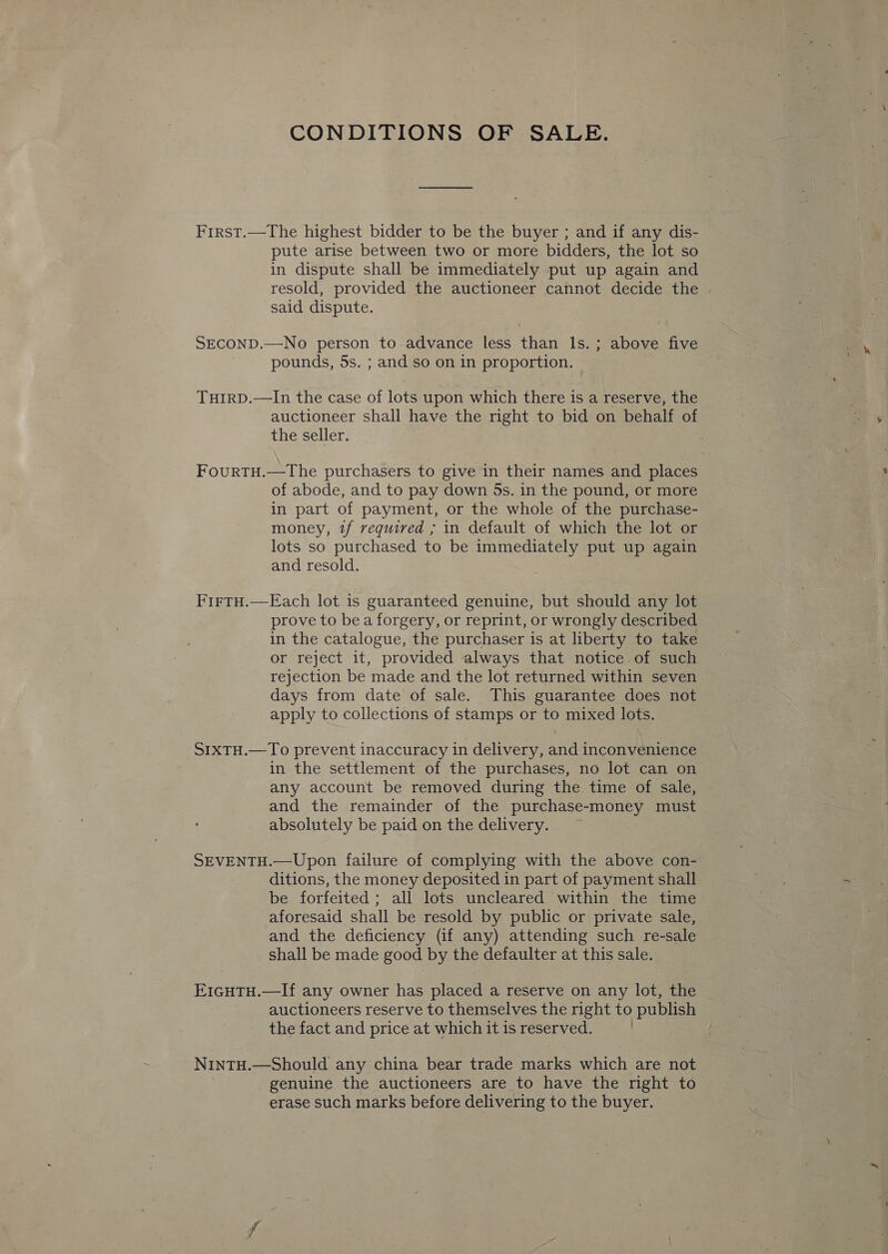 CONDITIONS OF SALE. First.—The highest bidder to be the buyer ; and if any dis- pute arise between two or more bidders, the lot so in dispute shall be immediately put up again and resold, provided the auctioneer cannot decide the said dispute. SECOND.—No person to advance less than ls.; above five pounds, 5s. ; and so on in proportion. THIRD.—In the case of lots upon which there is a reserve, the auctioneer shall have the right to bid on behalf of the seller. FourtH.—The purchasers to give in their names and places of abode, and to pay down 5s. in the pound, or more in part of payment, or the whole of the purchase- money, tf required ; in default of which the lot or lots so purchased to be immediately put up again and resold. FirtH.—Each lot is guaranteed genuine, but should any lot prove to bea forgery, or reprint, or wrongly described in the catalogue, the purchaser is at liberty to take or reject it, provided always that notice of such rejection be made and the lot returned within seven days from date of sale. This guarantee does not apply to collections of stamps or to mixed lots. S1xTH.—To prevent inaccuracy in delivery, and inconvenience in the settlement of the purchases, no lot can on any account be removed during the time of sale, and the remainder of the purchase-money must absolutely be paid on the delivery. SEVENTH.—Upon failure of complying with the above con- ditions, the money deposited in part of payment shall be forfeited; all lots uncleared within the time aforesaid shall be resold by public or private sale, and the deficiency (if any) attending such re-sale shall be made good by the defaulter at this sale. E1cHTH.—If any owner has placed a reserve on any lot, the auctioneers reserve to themselves the right to publish the fact and price at which it is reserved. | NintH.—Should any china bear trade marks which are not genuine the auctioneers are to have the right to erase such marks before delivering to the buyer.