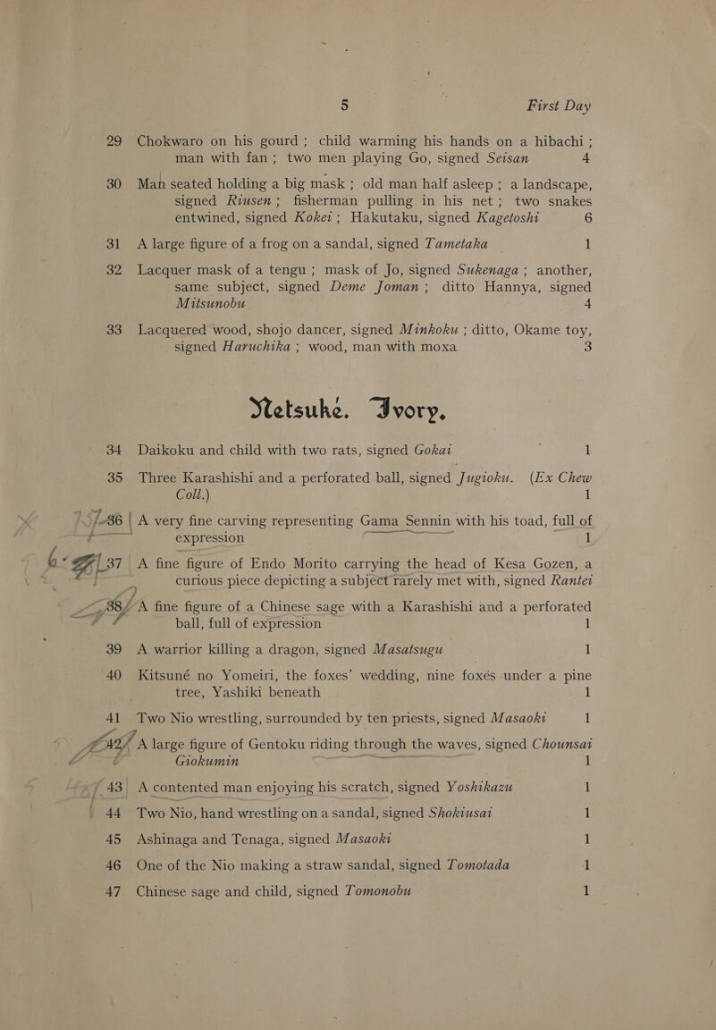 29 30 31 32 33 34 35 5 , First Day Chokwaro on his gourd; child warming his hands on a hibachi ; man with fan; two men playing Go, signed Seisan + Man seated holding a big mask ; old man half asleep ; a landscape, signed Riusen; fisherman pulling in his net; two snakes entwined, signed Koker ; Hakutaku, signed Kagetoshi 6 A large figure of a frog on a sandal, signed Tametaka 1 Lacquer mask of a tengu ; mask of Jo, signed Sukenaga ; another, same subject, signed Deme Joman; ditto Hannya, signed Mitsunobu Lacquered wood, shojo dancer, signed Minkoku ; ditto, Okame toy, signed Haruchika ; wood, man with moxa 3 Netsuke. “Ivory, Daikoku and child with two rats, signed Gokat 1 Three Karashishi and a perforated ball, signed Jugioku. (Ex Chew Coll.) 1 A: “BL 37 ca 39 40 4] expression 1 A fine figure of Endo Morito carrying the head of Kesa Gozen, a curious piece depicting a subject rarely met with, signed Rantez YA, fine figure of a Chinese sage with a Karashishi and a perforated ball, full of expression 1 A warrior killing a dragon, signed Masatsugu 1 Kitsuné no Yomeiri, the foxes’ wedding, nine foxés under a pine tree, Yashiki beneath 1 Two Nio wrestling, surrounded by ten priests, signed Masaokz1 1 ) 44 45 46 47 Giokumin I A contented man enjoying his scratch, signed Yoshikazu Tee Nic; hand wrestling on a sandal, signed Shokiusat Ashinaga and Tenaga, signed Masaoki One of the Nio making a straw sandal, signed Tomotada Chinese sage and child, signed Tomonobu