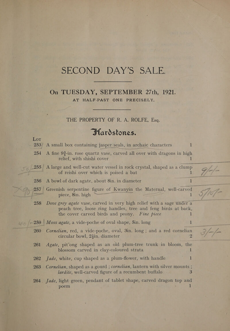 SECOND DAY’S SALE. On TUESDAY, SEPTEMBER 27th, 1921. AT HALF-PAST ONE PRECISELY. EE PROPER LY2OD R. Agh@mrE, Esq: “Slardstones. ' A small box containing Jasper seals, in archaic characters 1 A fine 93-in. rose quartz vase, carved all over with dragons in high ee with shishi cover 1 A large and well-cut water vessel in rock crystal, shaped as a clump me of reishi over which is poised a bat 1 A bowl of dark agate, about 8in. in diameter ~ ee piece, Sin. high &gt;——~ | 1 Dove grey agate vase, carved in very high relief with a sage under a | peach tree, loose ring handles, tree and feng birds at back, the cover carved birds and peony. fine piece 1 ) Moss agate, a vide-poche of oval shape, Sin. long 1 Cornelian, red, a vide-poche, oval, 3in. long ; and a red cornelian circular bowl, 24in. diameter 2 Agate, pit’ong shaped as an old plum-tree trunk in bloom, the blossom carved in clay-coloured strata 1 Jade, white, cup shaped as a plum-flower, with handle cigs Cornelian, shaped as a gourd ; cornelzan, lantern with silver mounts ; lardite, well-carved figure of a recumbent buffalo 3 poem